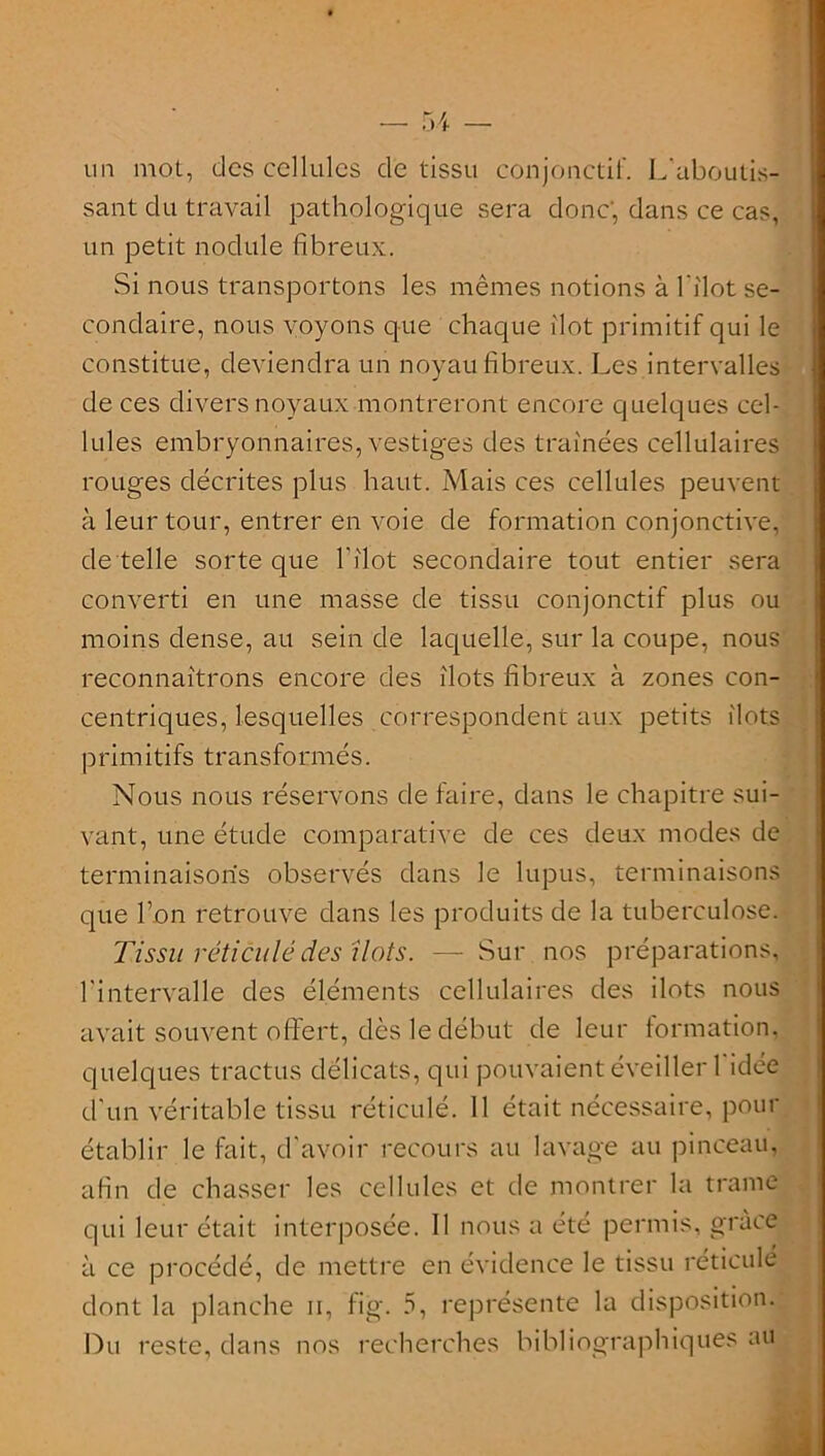 un mot, des cellules de tissu conjonctif. L'aboutis- sant du travail pathologique sera donc; dans ce cas, un petit nodule fibreux. Si nous transportons les mêmes notions à l'îlot se- condaire, nous voyons que chaque îlot primitif qui le constitue, deviendra un noyau fibreux. Les intervalles de ces divers noyaux montreront encore quelques cel- lules embryonnaires, vestiges des traînées cellulaires rouges décrites plus haut. Mais ces cellules peuvent à leur tour, entrer en voie de formation conjonctive, de telle sorte que l'îlot secondaire tout entier sera converti en une masse de tissu conjonctif plus ou moins dense, au sein de laquelle, sur la coupe, nous reconnaîtrons encore des îlots fibreux à zones con- centriques, lesquelles correspondent aux petits îlots primitifs transformés. Nous nous réservons de faire, dans le chapitre sui- vant, une étude comparative de ces deux modes de terminaisons observés dans le lupus, terminaisons que Ton retrouve dans les produits de la tuberculose. Tissu réticulé des îlots. — Sur nos préparations, l'intervalle des éléments cellulaires des ilôts nous avait souvent offert, dès le début de leur formation, quelques tractus délicats, qui pouvaient éveiller 1 idée d'un véritable tissu réticulé. 11 était nécessaire, pour établir le fait, d'avoir recours au lavage au pinceau, afin de chasser les cellules et de montrer la trame qui leur était interposée. Il nous a été permis, grâce à ce procédé, de mettre en évidence le tissu réticulé dont la planche n, fig. 5, représente la disposition. Du reste, dans nos recherches bibliographiques au