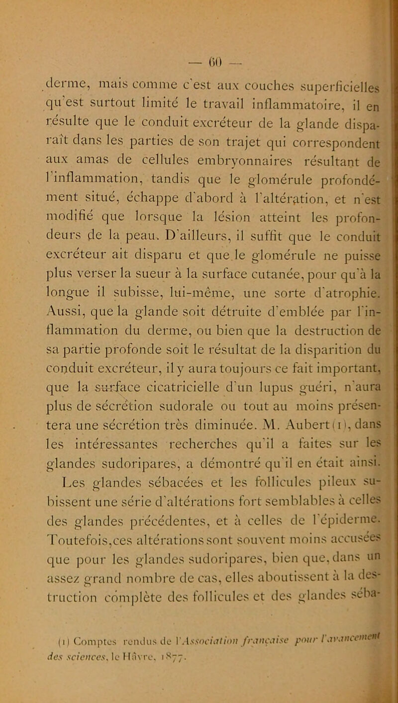 — 60 — derme, mais comme c'est aux couches superficielles qu est surtout limité le travail inflammatoire, il en résulte que le conduit excréteur de la glande dispa- rait dans les parties de son trajet qui correspondent aux amas de cellules embryonnaires résultant de l'inflammation, tandis que le glomérule profondé- ment situé, échappe d'abord à l'altération, et n'est modifié que lorsque la lésion atteint les profon- deurs de la peau. D’ailleurs, il suffit que le conduit excréteur ait disparu et que le glomérule ne puisse plus verser la sueur à la surface cutanée, pour qu'à la longue il subisse, lui-même, une sorte d'atrophie. Aussi, que la glande soit détruite d'emblée par l'in- flammation du derme, ou bien que la destruction de sa partie profonde soit le résultat de la disparition du conduit excréteur, il y aura toujours ce fait important, que la su-rface cicatricielle d'un lupus guéri, n'aura plus de sécrétion sudorale ou tout au moins présen- tera une sécrétion très diminuée. M. Aubert ( i i, dans les intéressantes recherches qu'il a faites sur les glandes sudoripares, a démontré qu’il en était ainsi. Les glandes sébacées et les follicules pileux su- bissent une série d'altérations fort semblables à celles des glandes précédentes, et à celles de 1 épiderme. que pour les glandes sudoripares, bien que, dans un assez grand nombre de cas, elles aboutissent a la des- truction complète des follicules et des glandes séba- (i) Comptes rendus de V Associât ion française pour l'iVWicciiicui des sciences, le Havre. 1877.