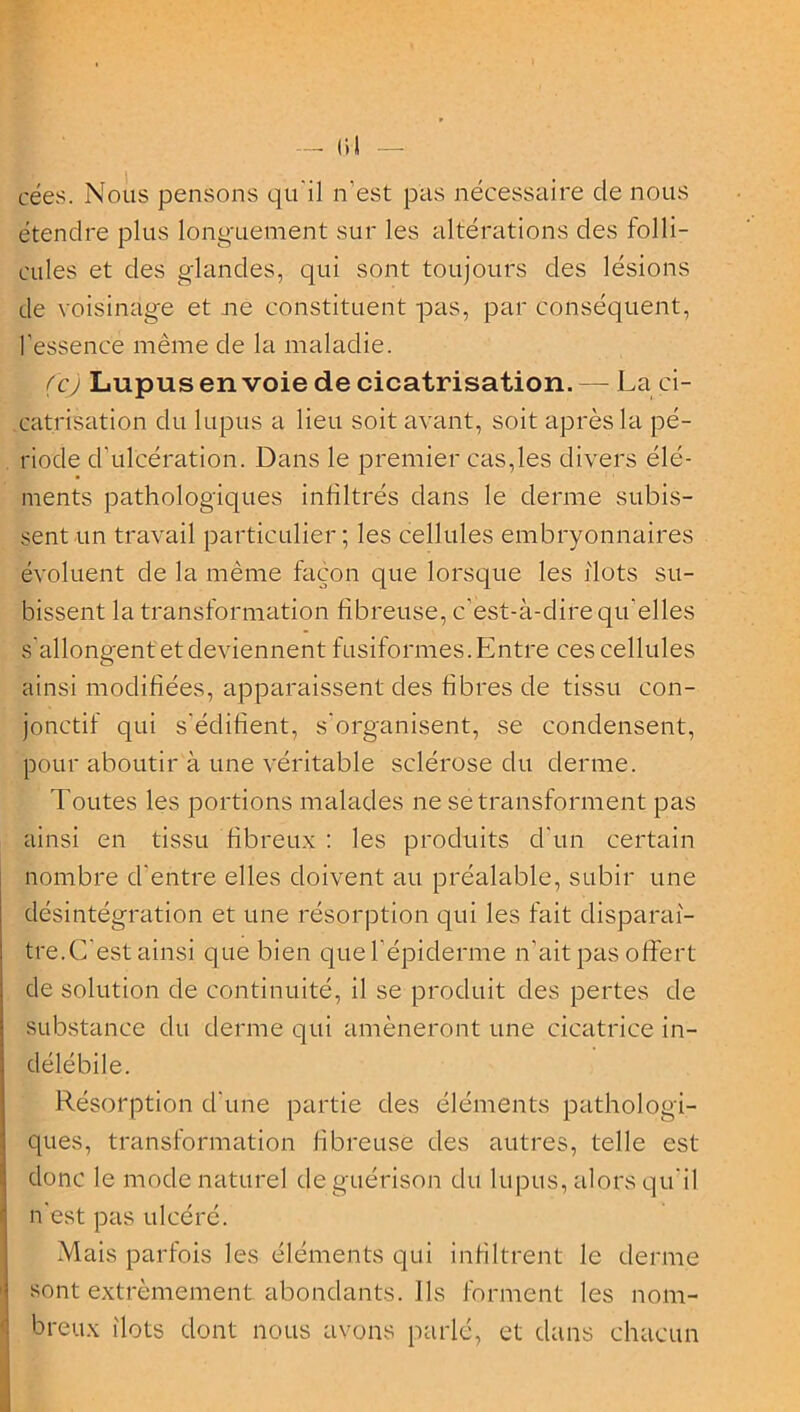 crées. Nous pensons qu'il n'est pas nécessaire de nous étendre plus longuement sur les altérations des folli- cules et des glandes, qui sont toujours des lésions de voisinage et ne constituent pas, par conséquent, l’essence même de la maladie. (cj Lupus envoie de cicatrisation. — La ci- catrisation du lupus a lieu soit avant, soit après la pé- riode d'ulcération. Dans le premier cas,les divers élé- ments pathologiques infiltrés dans le derme subis- sent un travail particulier; les cellules embryonnaires évoluent de la même façon que lorsque les ilôts su- bissent la transformation fibreuse, c’est-à-dire qu’elles s'allongent et deviennent fusiformes. Entre ces cellules ainsi modifiées, apparaissent des fibres de tissu con- jonctif qui s'édifient, s'organisent, se condensent, pour aboutir à une véritable sclérose du derme. Toutes les portions malades ne se transforment pas ainsi en tissu fibreux : les produits d'un certain nombre d'entre elles doivent au préalable, subir une désintégration et une résorption qui les fait disparaî- tre.C'est ainsi que bien que l'épiderme n’ait pas offert de solution de continuité, il se produit des pertes de substance du derme qui amèneront une cicatrice in- délébile. Résorption d'une partie des éléments pathologi- ques, transformation fibreuse des autres, telle est donc le mode naturel de guérison du lupus, alors qu'il n'est pas ulcéré. Mais parfois les éléments qui infiltrent le derme sont extrêmement abondants. Ils forment les nom- breux îlots dont nous avons parlé, et dans chacun