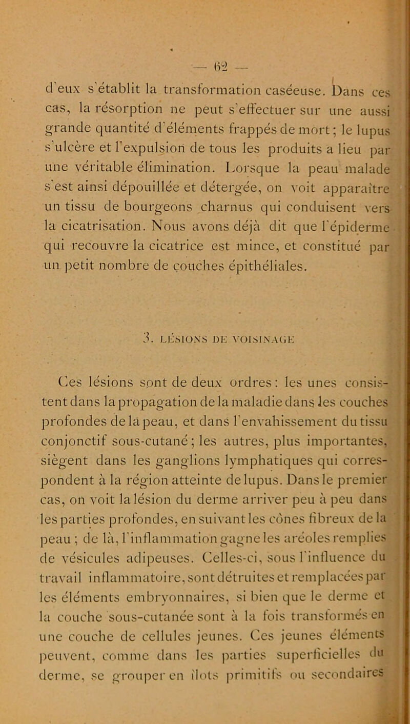 — 62 — d eux s établit la transformation caséeuse. Dans ces cas, la résorption ne peut s'effectuer sur une aussi grande quantité d'éléments frappés de mort ; le lupus s’ulcère et l'expulsion de tous les produits a lieu par t n O T ■ /Ci 1 ' I Kl n « m T <«/> 1 ^ . . 1 .1 une véritable élimination. Lorsque la peau malade s'est ainsi dépouillée et détefgée, on voit apparaître un tissu de bourgeons charnus qui conduisent vers la cicatrisation. Nous avons déjà dit que l'épiderme qui recouvre la cicatrice est mince, et constitué par un petit nombre de couches épithéliales. 3 . LESIONS DE VOIS EN AGE Les lésions sont de deux ordres: les unes consis- tent dans la propagation de la maladie dans les couches profondes de la peau, et dans l'envahissement du tissu conjonctif sous-cutané; les autres, plus importantes, siègent dans les ganglions lymphatiques qui corres- pondent à la région atteinte de lupus. Dans le premier cas, on voit la lésion du derme arriver peu à peu dans les parties profondes, en suivant les cônes fibreux de la peau ; de là, l’inflammation gagne les aréoles remplies de vésicules adipeuses. Celles-ci, sous l'influence du travail inflammatoire, sont détruites et remplacées par les éléments embryonnaires, si bien que le derme et la couche sous-cutanée sont à la fois transformés en une couche de cellules jeunes. Ces jeunes éléments peuvent, comme dans les parties superficielles du derme, se grouper en îlots primitifs ou secondaires