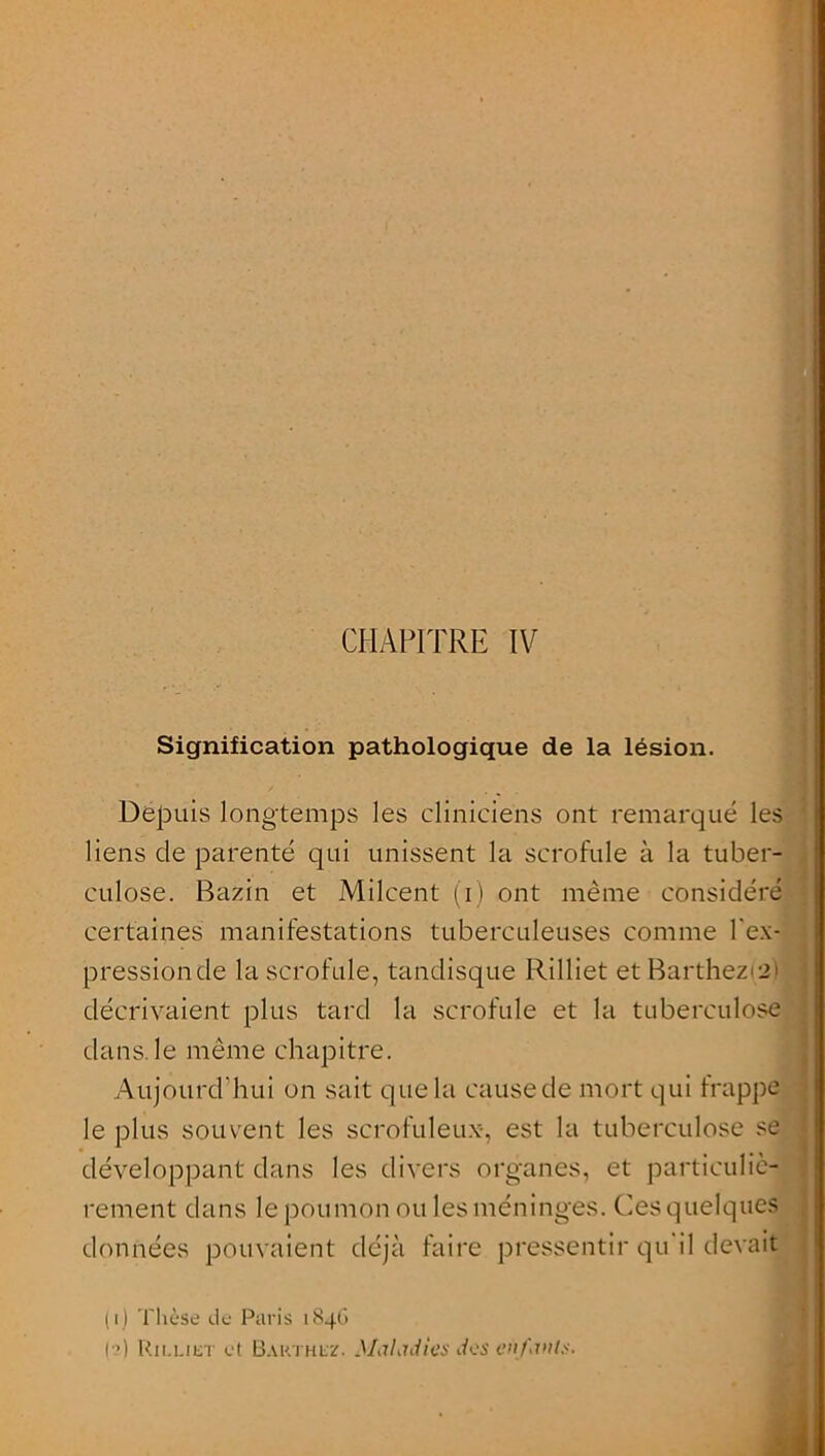 CHAPITRE IV I Signification pathologique de la lésion. Depuis longtemps les cliniciens ont remarqué les liens de parenté qui unissent la scrofule à la tuber- culose. Bazin et Milcent (i) ont même considéré certaines manifestations tuberculeuses comme l'ex- pression de la scrofule, tandisque Rilliet etBarthezis) décrivaient plus tard la scrofule et la tuberculose dans le même chapitre. Aujourd’hui on sait que la cause de mort qui frappe le plus souvent les scrofuleux-, est la tuberculose se développant dans les divers organes, et particuliè- rement dans le poumon ou les méninges. Ces quelques données pouvaient déjà faire pressentir qu il devait (i) Thèse de Paris 1846 o) Rilliet et Barthez. Maladies des enfanls.