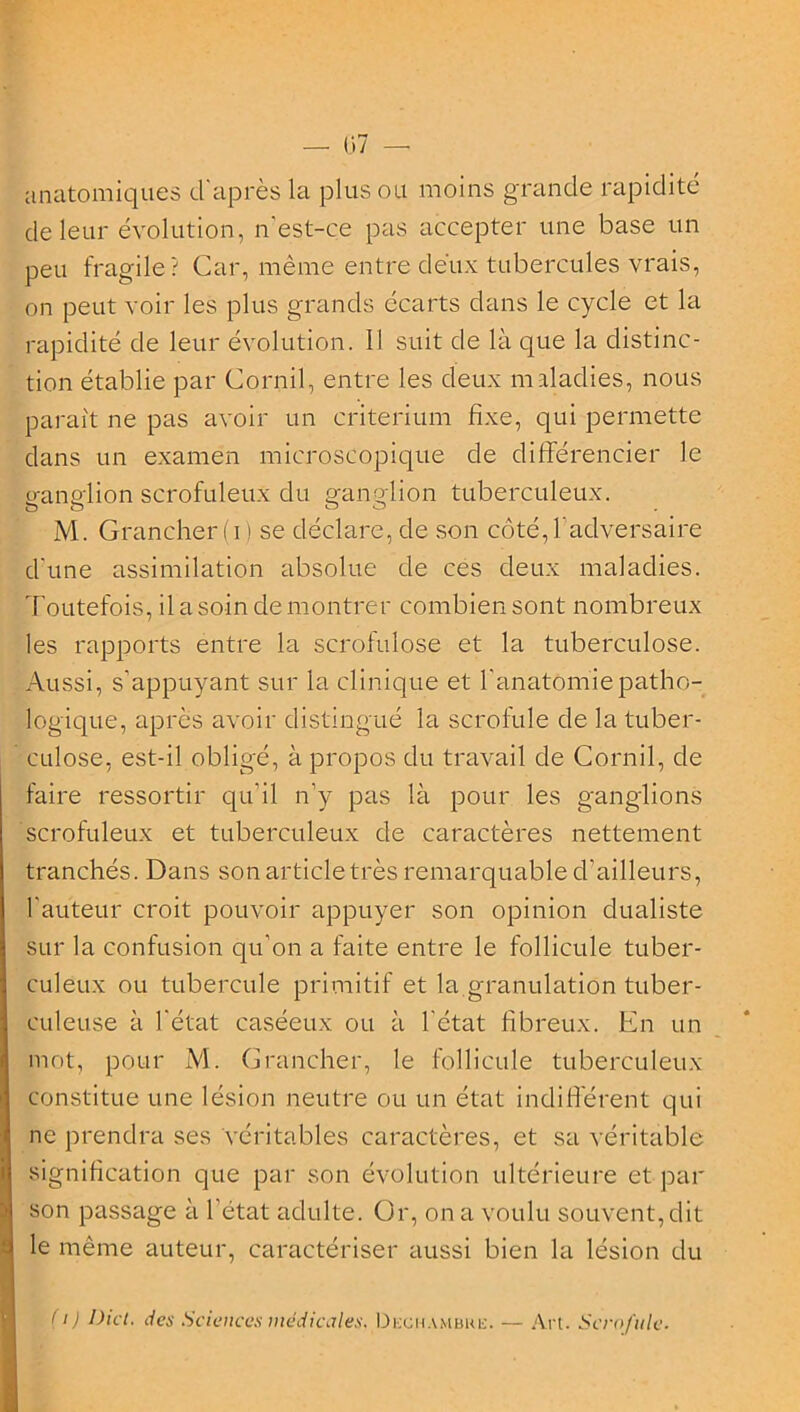 — (37 — anatomiques d'après la plus ou moins grande rapidité de leur évolution, n est-ce pas accepter une base un peu fragile? Car, même entre deux tubercules vrais, on peut voir les plus grands écarts dans le cycle et la rapidité de leur évolution. Il suit de là que la distinc- tion établie par Cornil, entre les deux maladies, nous paraît ne pas avoir un critérium fixe, qui permette dans un examen microscopique de différencier le ganglion scrofuleux du ganglion tuberculeux. M. Grancher(i) se déclare, de son côté,l’adversaire d'une assimilation absolue de ces deux maladies. Toutefois, il a soin démontrer combien sont nombreux les rapports entre la scrofulose et la tuberculose. Aussi, s’appuyant sur la clinique et l’anatomie patho- logique, après avoir distingué la scrofule de la tuber- culose, est-il obligé, à propos du travail de Cornil, de faire ressortir qu’il n’y pas là pour les ganglions scrofuleux et tuberculeux de caractères nettement tranchés. Dans son article très remarquable d’ailleurs, l’auteur croit pouvoir appuyer son opinion dualiste sur la confusion qu'on a faite entre le follicule tuber- culeux ou tubercule primitif et la granulation tuber- culeuse à l'état caséeux ou à l'état fibreux. En un mot, pour M. Grancher, le follicule tuberculeux constitue une lésion neutre ou un état indifférent qui ne prendra ses véritables caractères, et sa véritable signification que par son évolution ultérieure et par son passage à l’état adulte. Or, on a voulu souvent, dit le même auteur, caractériser aussi bien la lésion du (1) Dict. des Sciences medicales. Dkchambre. — Art. Scrofule.