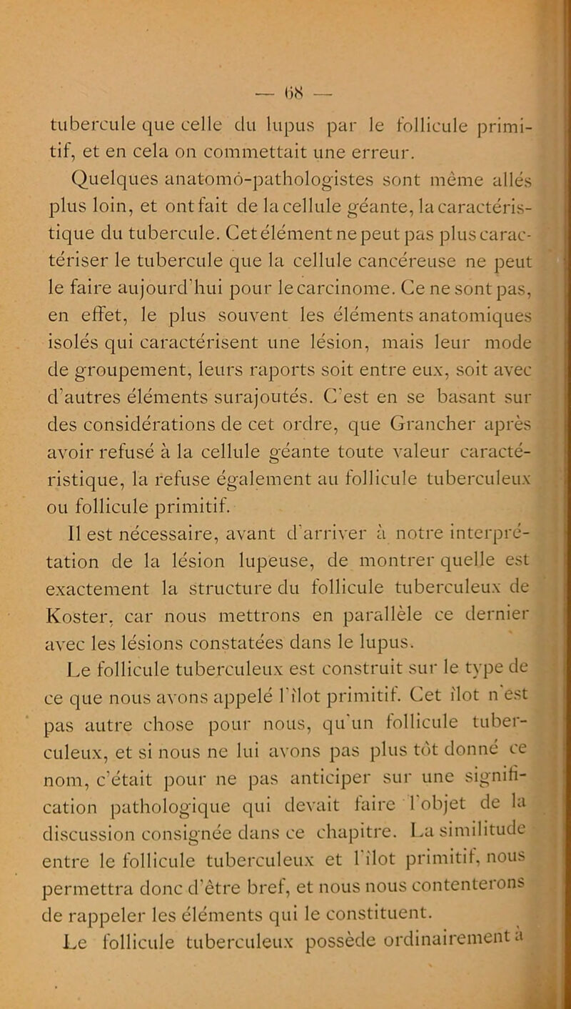 — 158 — tubercule que celle du lupus par le follicule primi- tif, et en cela on commettait une erreur. Quelques anatomo-pathologistes sont même allés plus loin, et ont fait de la cellule géante, la caractéris- tique du tubercule. Cet élément ne peut pas plus carac- tériser le tubercule que la cellule cancéreuse ne peut le faire aujourd’hui pour lecarcinome. Ce ne sont pas, en effet, le plus souvent les éléments anatomiques isolés qui caractérisent une lésion, mais leur mode de groupement, leurs raports soit entre eux, soit avec d’autres éléments surajoutés. C’est en se basant sui- des considérations de cet ordre, que Grancher après avoir refusé à la cellule géante toute valeur caracté- ristique, la refuse également au follicule tuberculeux ou follicule primitif. 11 est nécessaire, avant d'arriver à notre interpré- tation de la lésion lupeuse, de montrer quelle est exactement la structure du follicule tuberculeux de Koster, car nous mettrons en parallèle ce dernier avec les lésions constatées dans le lupus. Le follicule tuberculeux est construit sur le type de ce que nous avons appelé l'ilot primitif. Cet ilôt n est pas autre chose pour nous, qu’un follicule tuber- culeux, et si nous ne lui avons pas plus tôt donné ce nom, c'était pour ne pas anticiper sur une signifi- cation pathologique qui devait faire 1 objet de la discussion consignée dans ce chapitre. La similitude entre le follicule tuberculeux et l'ilot primitif, nous permettra donc d’être bref, et nous nous contenterons de rappeler les éléments qui le constituent. Le follicule tuberculeux possède ordinairement a