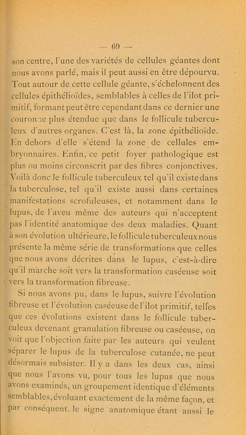 - 69 — son centre, l'une des variétés de cellules géantes dont nous avons parlé, mais il peut aussi en être dépourvu. Tout autour de cette cellule géante, s'échelonnent des cellules épithélioïdes, semblables à celles de l'ilot pri- mitif, formant peut être cependant dans ce dernier une couronne plus étendue que dans le follicule tubercu- leux d'autres organes. C'est là, la zone épithélioïde. En dehors d'elle s'étend la zone de cellules em- bryonnaires. Enfin, ce petit foyer pathologique est plus ou moins circonscrit par des fibres conjonctives. Voilà donc le follicule tuberculeux tel qu'il existe dans la tuberculose, tel qu'il existe aussi dans certaines manifestations scrofuleuses, et notamment dans le lupus, de 1 aveu même des auteurs qui n’acceptent pas 1 identité anatomique des deux maladies. Quant à son évolution ultérieure, le follicule tuberculeux nous présente la même série de transformations que celles que nous avons décrites dans le lupus, c’est-à-dire qu il marche soit vers la transformation caséeuse soit vers la transformation fibreuse. Si nous avons pu, dans le lupus, suivre l’évolution fibreuse et l’évolution caséeuse de l’ilot primitif, telles que ces évolutions existent dans le follicule tuber- culeux devenant granulation fibreuse ou caséeuse, on voit que l’objection faite par les auteurs qui veulent séparer le lupus de la tuberculose cutanée, ne peut désormais subsister. Il y a dans les deux cas, ainsi que nous 1 avons vu, pour tous les lupus que nous avons examinés, un groupement identique d’éléments semblables,évoluant exactement de la même façon, et par conséquent, le signe anatomique étant aussi le