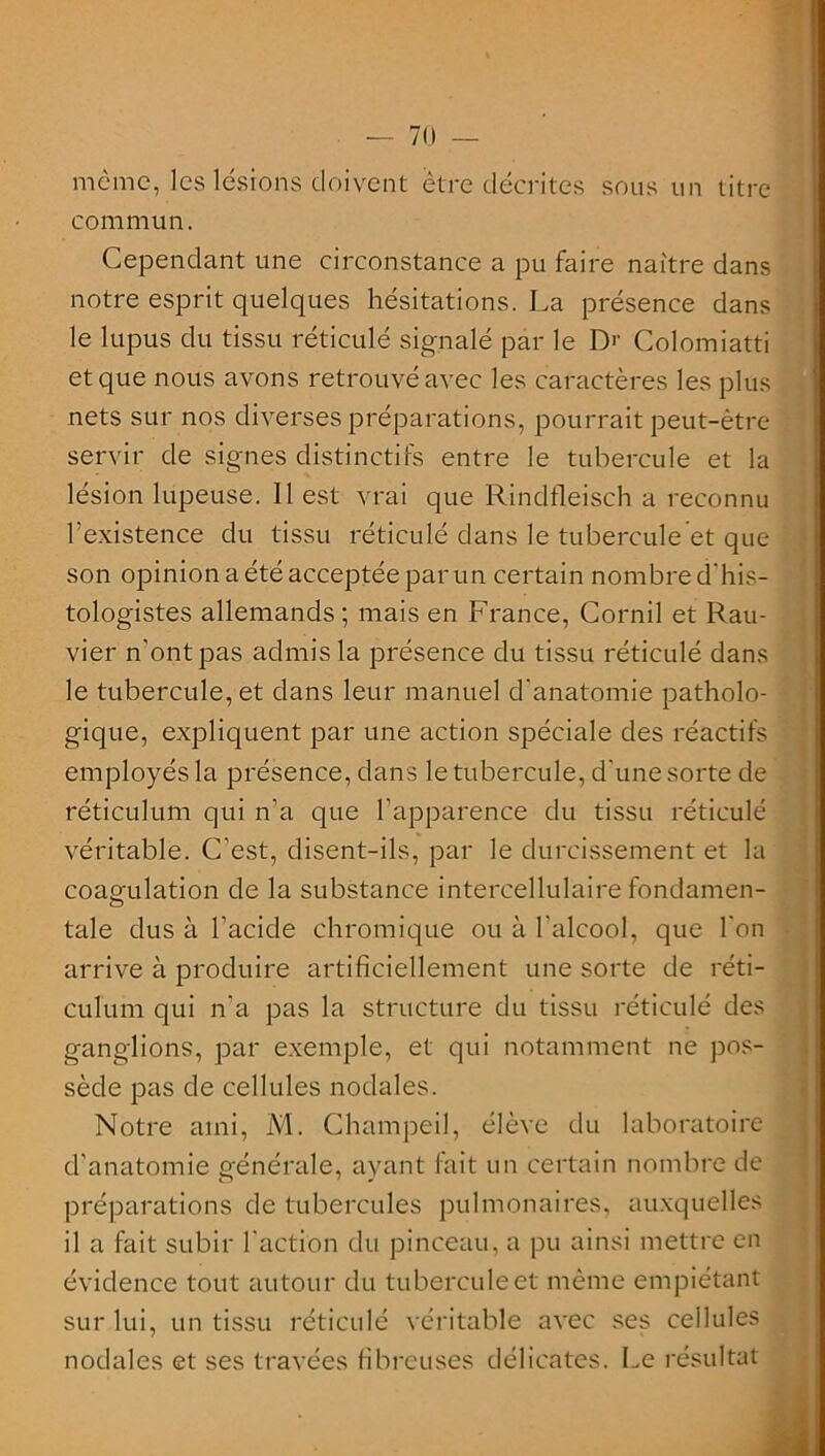 même, les lésions doivent être décrites sous un titre commun. Cependant une circonstance a pu faire naître dans notre esprit quelques hésitations. La présence dans le lupus du tissu réticulé signalé par le I> Colomiatti et que nous avons retrouvé avec les caractères les plus nets sur nos diverses préparations, pourrait peut-être servir de signes distinctifs entre le tubercule et la lésion lupeuse. Il est vrai que Rindfleisch a reconnu l’existence du tissu réticulé dans le tubercule et que son opinion a été acceptée par un certain nombre d'his- tologistes allemands; mais en France, Cornil et Rau- vier n'ont pas admis la présence du tissu réticulé dans le tubercule, et dans leur manuel d’anatomie patholo- gique, expliquent par une action spéciale des réactifs employés la présence, dans le tubercule, d'une sorte de réticulum qui n’a que l’apparence du tissu réticulé véritable. C'est, disent-ils, par le durcissement et la coagulation de la substance intercellulaire fondamen- taie dus à l’acide chromique ou à l'alcool, que l'on arrive à produire artificiellement une sorte de réti- culum qui n’a pas la structure du tissu réticulé des ganglions, par exemple, et qui notamment ne pos- sède pas de cellules nodales. Notre ami, M. Champeil, élève du laboratoire d'anatomie générale, ayant fait un certain nombre de préparations de tubercules pulmonaires, auxquelles il a fait subir l'action du pinceau, a pu ainsi mettre en évidence tout autour du tubercule et même empiétant sur lui, un tissu réticulé véritable avec ses cellules nodales et ses travées fibreuses délicates. Le résultat