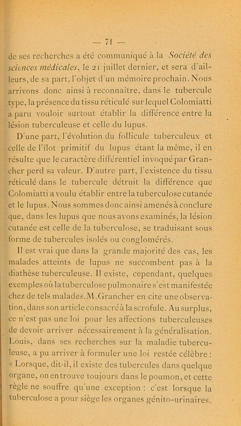 de ses recherches a été communiqué à la Société des sciences médicales, le 21 juillet dernier, et sera d'ail- leurs, de sa part, l'objet d'un mémoire prochain. Nous arrivons donc ainsi à reconnaître, dans le tubercule tvpe, la présence du tissu réticulé sur lequel Colomiatti a paru vouloir surtout établir la différence entre la lésion tuberculeuse et celle du lupus. D'une part, l'évolution du follicule tuberculeux et celle de l’îlot primitif du lupus étant la même, il en résulte que le caractère différentiel invoqué par Gran- cher perd sa valeur. D'autre part, l'existence du tissu réticulé dans le tubercule détruit la différence que Colomiatti a voulu établir entre la tuberculose cutanée et le lupus. Nous sommes donc ainsi amenés à conclure que, dans les lupus que nous avons examinés, la lésion cutanée est celle de la tuberculose, se traduisant sous forme de tubercules isolés ou conglomérés. Il est vrai que dans la grande majorité des cas, les malades atteints de lupus ne succombent pas à la diathèse tuberculeuse. Il existe, cependant, quelques exemples où la tuberculose pulmonaire s'est manifestée chez de tels malades.M.Grancher en cite une observa- tion, dans son article consacré à la scrofule. Au surplus, ce n'est pas une loi pour les affections tuberculeuses de devoir arriver nécessairement à la généralisation. Louis, dans ses recherches sur la maladie tubercu- leuse, a pu arriver à formuler une loi restée célèbre : « Lorsque, dit-il, il existe des tubercules dans quelque organe, on en trouve toujours dans le poumon, et cette règle ne souffre qu'une exception : c'est lorsque la tuberculose a pour siège les organes génito-urinaires.