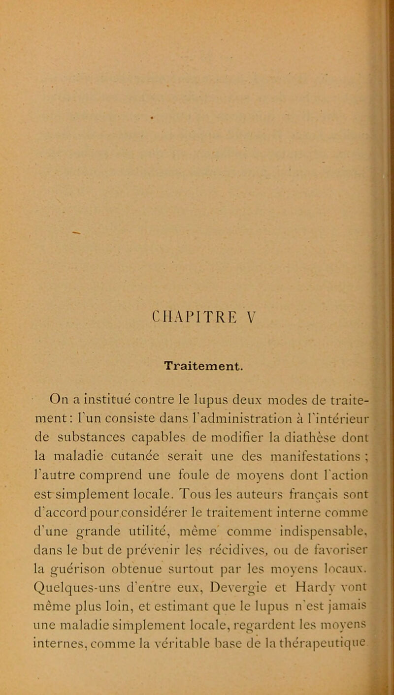 CHAPITRE V Traitement. On a institué contre le lupus deux modes de traite- ment: l'un consiste dans l'administration à l'intérieur de substances capables de modifier la diathèse dont la maladie cutanée serait une des manifestations ; l'autre comprend une foule de moyens dont l'action est simplement locale. Tous les auteurs français sont d’accord pour considérer le traitement interne comme d'une grande utilité, même comme indispensable, dans le but de prévenir les récidives, ou de favoriser la guérison obtenue surtout par les moyens locaux. Quelques-uns d'entre eux, Devergie et Hardy vont même plus loin, et estimant que le lupus n'est jamais une maladie simplement locale, regardent les moyens internes, comme la véritable base de la thérapeutique