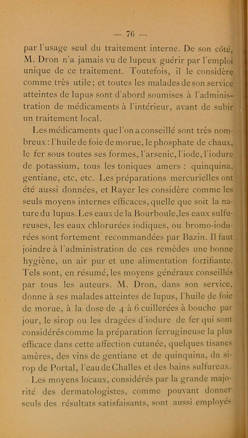 — 70 par l'usage seul du traitement interne. De son côté, M. Dron n'a jamais vu de lupeux guérir par l'emploi unique de ce traitement. Toutefois, il le considère comme très utile; et toutes les malades de son service atteintes de lupus sont d'abord soumises à l'adminis- tration de médicaments à l’intérieur, avant de subir un traitement local. Les médicaments que l’on a conseillé sont très nom- breux : l’huile de foie de morue, le phosphate de chaux, le fer sous toutes ses formes, l’arsenic, l'iode, l'iodure de potassium, tous les toniques amers : quinquina, gentiane, etc, etc. Les préparations mercurielles ont été aussi données, et Rayer les considère comme les seuls moyens internes efficaces, quelle que soit la na- ture du lupus. Les eaux de la Bourboule,les eaux sulfu- reuses, les eaux chlorurées iodiques, ou bromo-iodu- rées sont fortement recommandées par Bazin. Il faut . ■ joindre à l’administration de ces remèdes une bonne hygiène, un air pur et une alimentation fortifiante. Tels sont, en résumé, les moyens généraux conseillés par tous les auteurs. M. Dron, dans son service, donne à ses malades atteintes de lupus, l'huile de toie de morue, à la dose de 4 à 6 cuillerées à bouche par jour, le sirop ou les dragées d'iodure de fer qui sont considérés comme la préparation ferrugineuse la plus efficace dans cette affection cutanée, quelques tisanes amères, des vins de gentiane et de quinquina, du si- rop de Portai, l'eau de Challes et des bains sulfureux. Les moyens locaux, considérés par la grande majo- rité des dermatologistes, comme pouvant donner seuls des résultats satisfaisants, sont aussi employés