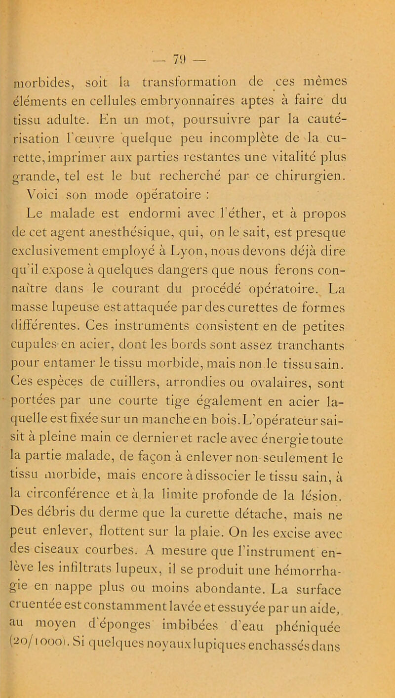 morbides, soit la transformation de ces mêmes éléments en cellules embryonnaires aptes à faire du tissu adulte. En un mot, poursuivre par la cauté- risation l'œuvre quelque peu incomplète de la cu- rette, imprimer aux parties restantes une vitalité plus grande, tel est le but recherché par ce chirurgien. Voici son mode opératoire : Le malade est endormi avec l'éther, et à propos de cet agent anesthésique, qui, on le sait, est presque exclusivement employé à Lyon, nous devons déjà dire qu'il expose à quelques dangers que nous ferons con- naître dans le courant du procédé opératoire. La masse lupeuse est attaquée par des curettes de formes différentes. Ces instruments consistent en de petites cupules en acier, dont les bords sont assez tranchants pour entamer le tissu morbide, mais non le tissu sain. Ces espèces de cuillers, arrondies ou ovalaires, sont portées par une courte tige également en acier la- quelle est fixée sur un manche en bois. L'opérateur sai- sit à pleine main ce dernier et racle avec énergie toute la partie malade, de façon à enlever non-seulement le tissu morbide, mais encore à dissocier le tissu sain, à la circonférence et à la limite profonde de la lésion. Des débris du derme que la curette détache, mais ne peut enlever, flottent sur la plaie. On les excise avec des ciseaux courbes. A mesure que l’instrument en- lève les in filtrats lupeux, il se produit une hémorrha- gie en nappe plus ou moins abondante. La surface ci uentee est constamment lavée et essuyée par un aide, au moyen d’éponges imbibées d'eau phéniquée (20/1000). Si quelques noyaux lupiques enchassésdans