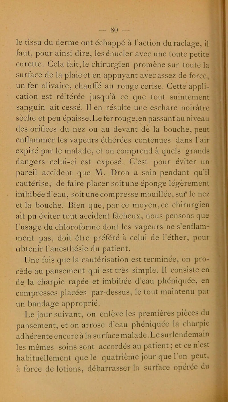 le tissu du derme ont échappé à l'action du raclage, il faut, pour ainsi dire, lesénucler avec une toute petite curette. Cela fait, le chirurgien promène sur toute la surface de la plaie et en appuyant avec assez de force, un fer olivaire, chauffé au rouge cerise. Cette appli- cation est réitérée jusqu’à ce que tout suintement sanguin ait cessé. Il en résulte une eschare noirâtre sèche et peu épaisse.Le ferrouge,en passantau niveau des orifices du nez ou au devant de la bouche, peut enflammer les vapeurs éthérées contenues dans l'air expiré par le malade, et on comprend à quels grands dangers celui-ci est exposé. C’est pour éviter un pareil accident que M. Dron a soin pendant qu'il cautérise, de faire placer soit une éponge légèrement imbibée d'eau, soit une compresse mouillée, sut* le nez et la bouche. Bien que, par ce moyen, ce chirurgien ait pu éviter tout accident fâcheux, nous pensons que l'usage du chloroforme dont les vapeurs ne s'enflam- ment pas, doit être préféré à celui de l'éther, pour obtenir l’anesthésie du patient. Une fois que la cautérisation est terminée, on pro- cède au pansement qui est très simple. Il consiste en de la charpie râpée et imbibée d'eau phéniquée, en compresses placées par-dessus, le tout maintenu par un bandage approprié. Le jour suivant, on enlève les premières pièces du pansement, et on arrose d'eau phéniquée la charpie adhérente encore à 1 a sur lace malade. Le surlendemain les mêmes soins sont accordés au patient; et ce n est habituellement que le quatrième jour que 1 on peut, à force de lotions, débarrasser la surface opérée du