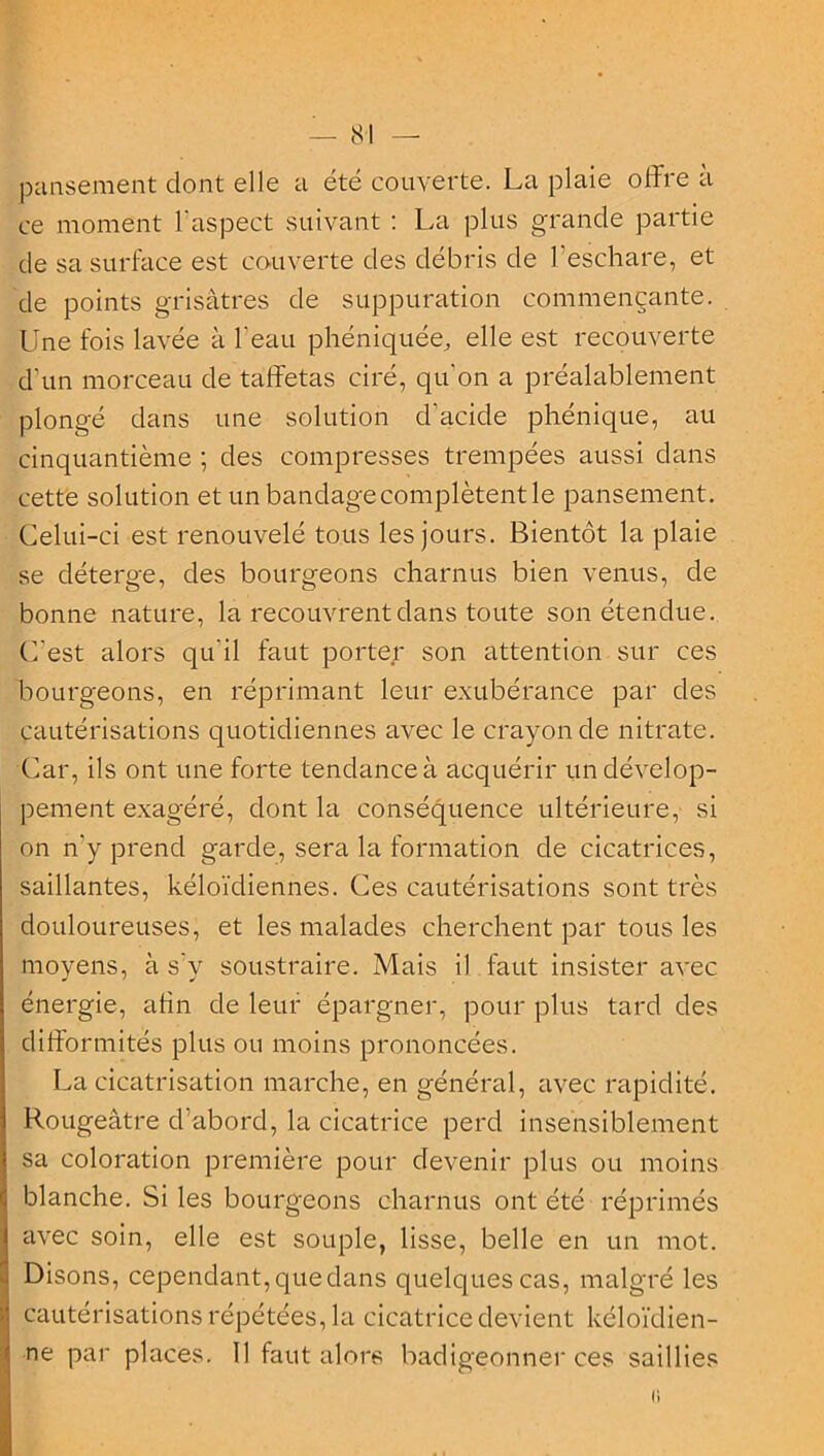 pansement dont elle a été couverte. La plaie offre à ce moment l'aspect suivant : La plus grande partie de sa surface est couverte des débris de l’eschare, et de points grisâtres de suppuration commençante. Une fois lavée à l'eau phéniquée, elle est recouverte d’un morceau de taffetas ciré, qu'on a préalablement plongé dans une solution d'acicle phénique, au cinquantième ; des compresses trempées aussi dans cette solution et un bandage complètent le pansement. Celui-ci est renouvelé tous les jours. Bientôt la plaie se déterge, des bourgeons charnus bien venus, de bonne nature, la recouvrent dans toute son étendue. C’est alors qu’il faut porter son attention sur ces bourgeons, en réprimant leur exubérance par des cautérisations quotidiennes avec le crayon de nitrate. Car, ils ont une forte tendance à acquérir un dévelop- pement exagéré, dont la conséquence ultérieure, si on n’y prend garde, sera la formation de cicatrices, saillantes, kéloïdiennes. Ces cautérisations sont très douloureuses, et les malades cherchent par tous les moyens, à s’y soustraire. Mais il faut insister avec énergie, afin de leur épargner, pour plus tard des difformités plus ou moins prononcées. La cicatrisation marche, en général, avec rapidité. Rougeâtre d’abord, la cicatrice perd insensiblement sa coloration première pour devenir plus ou moins blanche. Si les bourgeons charnus ont été réprimés avec soin, elle est souple, lisse, belle en un mot. Disons, cependant, que dans quelques cas, malgré les cautérisations répétées, la cicatrice devient kéloïdien- ne par places. 11 faut alors badigeonner ces saillies