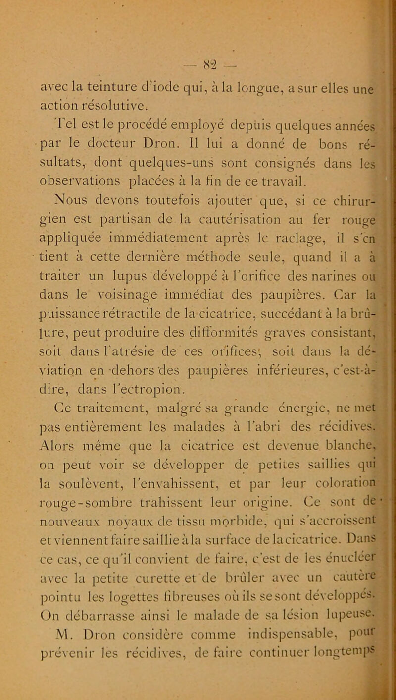 avec la teinture d iode qui, à la longue, a sur elles une action résolutive. Tel est le procédé employé depuis quelques années par le docteur Dion. Il lui a donné de bons ré- sultats, dont quelques-uns sont consignés dans les observations placées à la fin de ce travail. Nous devons toutefois ajouter que, si ce chirur- gien est partisan de la cautérisation au fer rouge appliquée immédiatement après le raclage, il s’en tient à cette dernière méthode seule, quand il a à traiter un lupus développé à l’orifice des narines ou dans le voisinage immédiat des paupières. Car la puissance rétractile de la cicatrice, succédant à la brû- lure, peut produire des difformités graves consistant, soit dans l’atrésie de ces orifices' soit dans la dé- viation en dehors des paupières inférieures, c’est-à- dire, dans l’ectropion. Ce traitement, malgré sa grande énergie, ne met pas entièrement les malades à l’abri des récidives; Alors même que la cicatrice est devenue blanche, on peut voir se développer de petites saillies qui la soulèvent, l’envahissent, et par leur coloration rouge-sombre trahissent leur origine. Ce sont de nouveaux noyaux de tissu morbide, qui s’accroissent etviennentfairesaillieàla surface de la cicatrice. Dans ce cas, ce qu’il convient de faire, c’est de les énucléer avec la petite curette et de brûler avec un cautère pointu les logettes fibreuses où ils se sont développés. On débarrasse ainsi le malade de sa lésion lupeuse. M. Dron considère comme indispensable, pour prévenir les récidives, de faire continuer longtemps