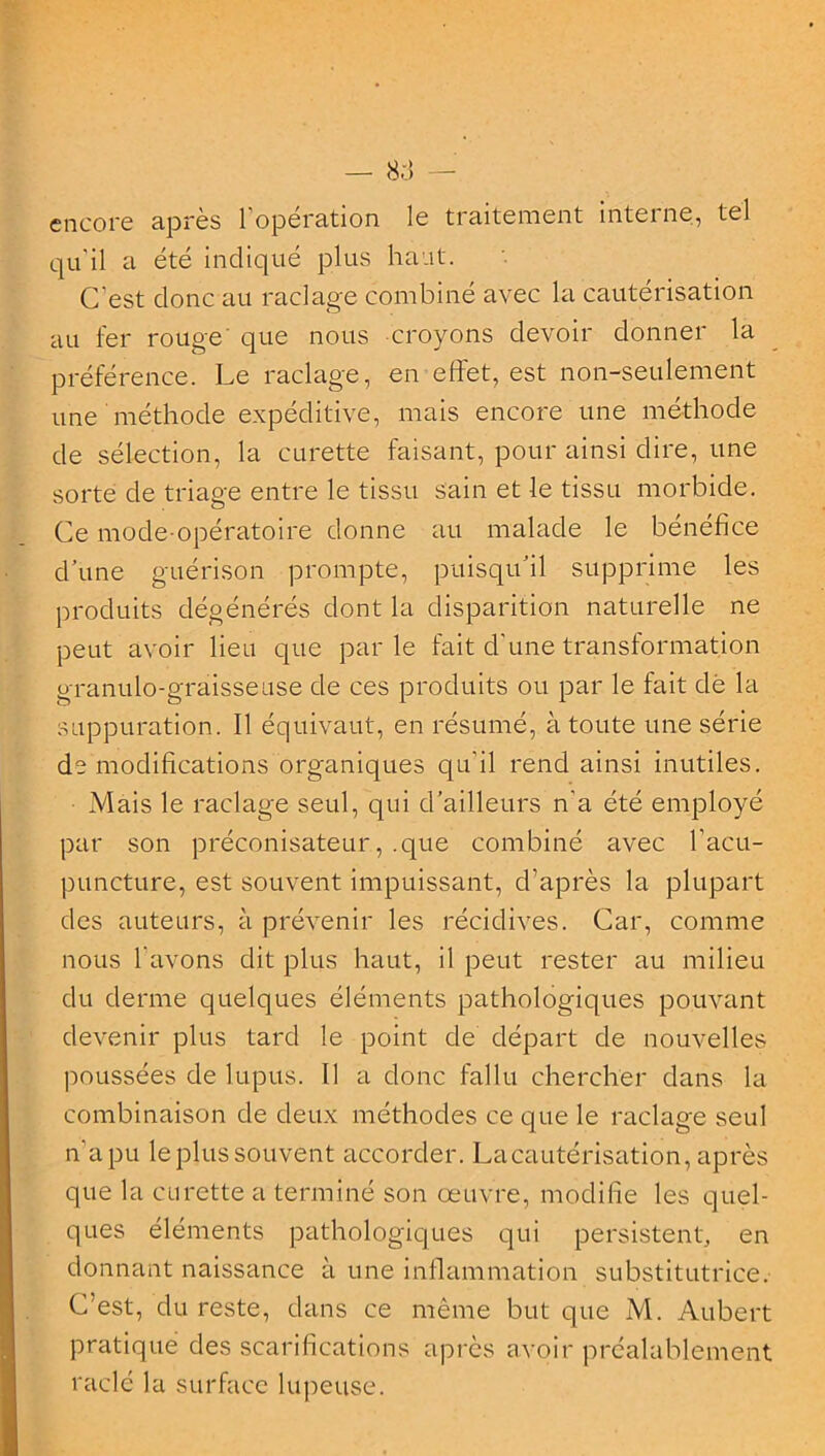 — 8.:! — encore après l’opération le traitement interne, tel qu'il a été indiqué plus haut. C est donc au raclage combine avec la cautérisation au fer rouge que nous croyons devoir donner la préférence. Le raclage, en effet, est non-seulement une méthode expéditive, mais encore une méthode de sélection, la curette faisant, pour ainsi dire, une sorte de triage entre le tissu sain et le tissu morbide. Ce mode-opératoire donne au malade le bénéfice d’une guérison prompte, puisqu'il supprime les produits dégénérés dont la disparition naturelle ne peut avoir lieu que parle fait d’une transformation granulo-graisseuse de ces produits ou par le fait dé la suppuration. Il équivaut, en résumé, à toute une série de modifications organiques qu'il rend ainsi inutiles. Mais le raclage seul, qui d’ailleurs n'a été employé par son préconisateur, .que combiné avec l’acu- puncture, est souvent impuissant, d’après la plupart des auteurs, à prévenir les récidives. Car, comme nous l’avons dit plus haut, il peut rester au milieu du derme quelques éléments pathologiques pouvant devenir plus tard le point de départ de nouvelles poussées de lupus. Il a donc fallu chercher dans la combinaison de deux méthodes ce que le raclage seul n’apu leplussouvent accorder. La cautérisation, après que la curette a terminé son oeuvre, modifie les quel- ques éléments pathologiques qui persistent, en donnant naissance à une inflammation substitutrice. C’est, du reste, dans ce même but que M. Aubert pratique des scarifications après avoir préalablement raclé la surface lupeuse.
