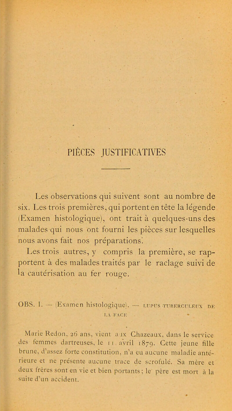PIÈCES JUSTIFICATIVES Les observations qui suivent sont au nombre de six. Les trois premières, qui portent en tête la légende (Examen histologique), ont traita quelques-uns des malades qui nous ont fourni les pièces sur lesquelles nous avons fait nos préparations'. Les trois autres, y compris la première, se rap- portent à des malades traités par le raclage suivi de la cautérisation au fer rouge. OBS. I. — (Examen histologique). — lupus turerculeux de LA FACE » • Marie Redon, 26 ans, vient aux Chazeaux, dans le service des femmes dartreuses, le 11 avril 1879. Cette jeune fille brune, d’assez forte constitution, n’a eu aucune maladie ante- rieure et ne présente aucune trace de scrofule. Sa mère et deux frères sont en vie et bien portants; le père est mort à la suite d’un accident.
