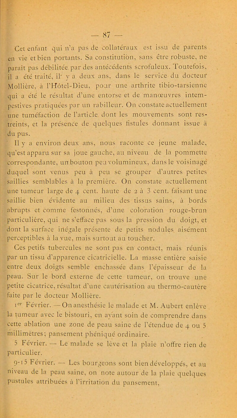 Cet entant qui n’a pas de collatéraux est issu de parents en vie et bien portants. Sa constitution, sans être robuste, ne paraît pas débilitée par des antécédents scrofuleux. Toutefois, il a été traité, il* y a deux ans, dans le service du docteur jMollière, à l’Hôtel-Dieu, pour une arthrite tibio-tarsiennc qui a été le résultat d’une entorse et de manœuvres intem- pestives pratiquées par un rabilleur. On constate actuellement une tuméfaction de l’article dont les mouvements sont res- treints, et la présence de quelques fistules donnant issue à du pus. Il y a environ deux ans, nous raconte ce jeune malade, qu’est apparu sur sa joue gauche, au niveau de la pommette correspondante, un bouton peu volumineux, dans le voisinage duquel sont venus peu à peu se grouper d’autres petites saillies semblables à la première. On constate actuellement une tumeur large de 4 cent, haute de 2 à 3 cent, faisant une saillie bien évidente au milieu des tissus sains, à bords abrupts et comme festonnés, d’une coloration rouge-brun particulière, qui ne s’efface pas sous la pression du doigt, et dont la surface inégale présente de petits nodules aisément perceptibles à la vue, mais surtout au toucher. Ces petits tubercules ne sont pas en contact, mais réunis par un tissu d’apparence cicatricielle. La masse entière saisie entre deux doigts semble enchâssée dans l’épaisseur de la peau. Sur le bord externe de cette tumeur, on trouve une petite cicatrice, résultat d’une cautérisation au thermo-cautère faite par le docteur Mollière. icl' Février. —On anesthésie le malade et M. Aubert enlève la tumeur avec le bistouri, en ayant soin de comprendre dans cette ablation une zone de peau saine de l’étendue de 4 ou 5 millimètres; pansement phéniqué ordinaire. 5 Février. — Le malade se lève et la plaie n’offre rien de particulier. 9-1 5 Février. — Les bourgeons sont bien développés, et au niveau de la peau saine, on note autour de la plaie quelques pustules attribuées à l’irritation du pansement,