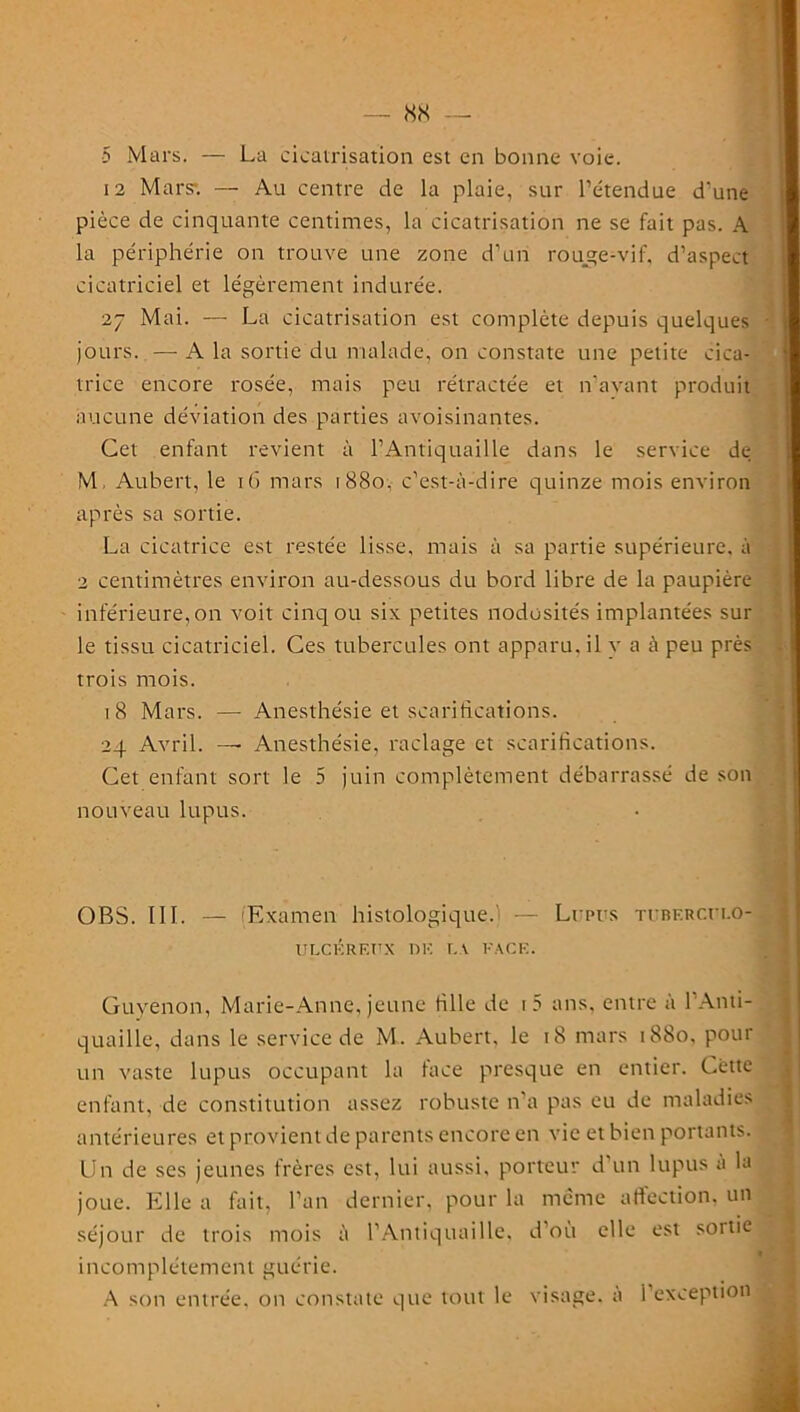 5 Mars. — La cicatrisation est en bonne voie. 12 Mars-. — Au centre de la plaie, sur l’étendue d'une pièce de cinquante centimes, la cicatrisation ne se fait pas. A la périphérie on trouve une zone d’un rouge-vif, d’aspect cicatriciel et légèrement indurée. 27 Mai. — La cicatrisation est complète depuis quelques jours. — A la sortie du malade, on constate une petite cica- trice encore rosée, mais peu rétractée et n’avant produit aucune déviation des parties avoisinantes. Gel enfant revient à l’Antiquaille dans le service de M Aubert, le iG mars 1880. c’est-à-dire quinze mois environ après sa sortie. La cicatrice est restée lisse, mais à sa partie supérieure, à 2 centimètres environ au-dessous du bord libre de la paupière inférieure, on voit cinq ou six petites nodosités implantées sur le tissu cicatriciel. Ces tubercules ont apparu, il y a à peu près trois mois. 18 Mars. — Anesthésie et scarifications. 24 Avril. — Anesthésie, raclage et scarifications. Cet enfant sort le 5 juin complètement débarrassé de son nouveau lupus. OBS. III. — (Examen histologique. — Li res TtnFRC.n.o- ULCF.RF.ITX DK f. \ FAC F.. Guyenon, Marie-Anne, jeune tille de i5 ans, entre à l'Anti- quaille, dans le service de M. Aubert, le 18 mars 1880, pour un vaste lupus occupant la face presque en entier. Cette enfant, de constitution assez robuste n’a pas eu de maladies antérieures et provient de parents encore en vie et bien portants. Un de ses jeunes frères est, lui aussi, porteur d’un lupus a la joue. Elle a fait, l’an dernier, pour la même affection, un séjour de trois mois à l’Antiquaille, d où elle est sortie incomplètement guérie. A son entrée, on constate que tout le visage, a I exception