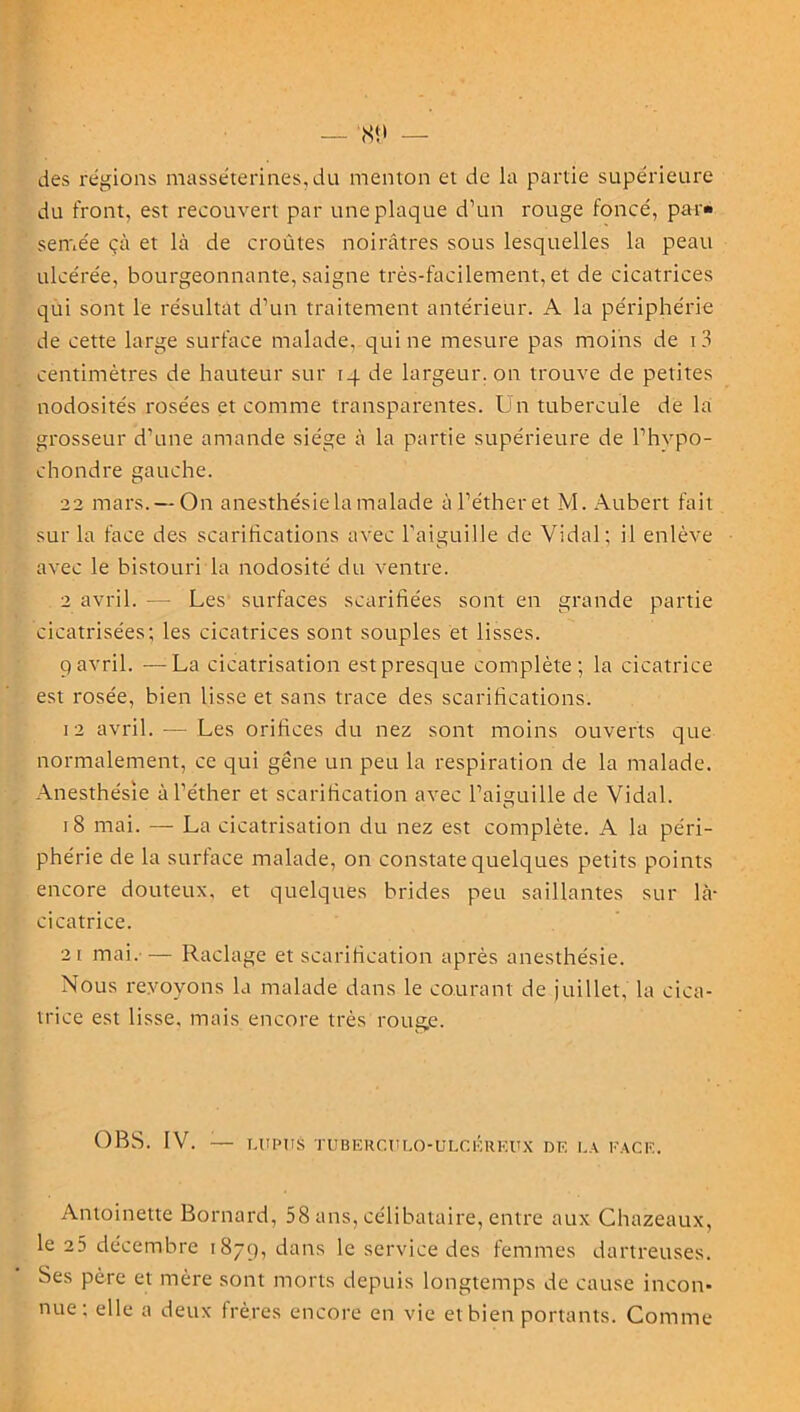 des régions masséterines,du menton et de la partie supérieure du front, est recouvert par une plaque d’un rouge foncé, par- semée çà et là de croûtes noirâtres sous lesquelles la peau ulcérée, bourgeonnante, saigne très-facilement, et de cicatrices qui sont le résultat d’un traitement antérieur. A la périphérie de cette large surface malade, qui ne mesure pas moins de i3 centimètres de hauteur sur 14 de largeur, on trouve de petites nodosités rosées et comme transparentes. Un tubercule de la grosseur d’une amande siège à la partie supérieure de l’hvpo- chondre gauche. 22 mars. —On anesthésie la malade à l’éther et M. Aubert fait sur la face des scarifications avec l’aiguille de Vidal; il enlève avec le bistouri la nodosité du ventre. 2 avril. — Les surfaces scarifiées sont en grande partie cicatrisées; les cicatrices sont souples et lisses. 9 avril. —La cicatrisation est presque complète; la cicatrice est rosée, bien lisse et sans trace des scarifications. 12 avril. — Les orifices du nez sont moins ouverts que normalement, ce qui gêne un peu la respiration de la malade. Anesthésie à l’éther et scarification avec l’aiguille de Vidal. 18 mai. — La cicatrisation du nez est complète. A la péri- phérie de la surface malade, on constate quelques petits points encore douteux, et quelques brides peu saillantes sur là- cicatrice. 21 mai. — Raclage et scarification après anesthésie. Nous revoyons la malade dans le courant de juillet, la cica- trice est lisse, mais encore très rouge. OBS. IV. — LUPUS TUBERC.ULO-ULCÉREUX DE LA FACE. Antoinette Bornard, 58 ans, célibataire, entre aux Chazeaux, le 25 décembre 1879, dans le service des femmes dartreuses. Ses père et mère sont morts depuis longtemps de cause incon* nue: elle a deux frères encore en vie et bien portants. Comme