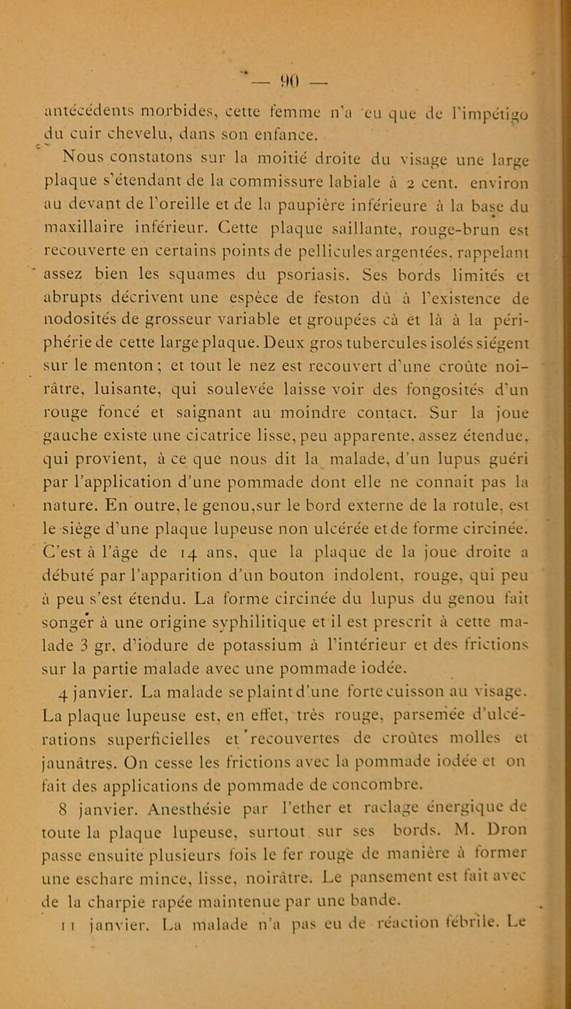 — 90 — antécédents morbides, cette femme n’a eu que de l’impétigo du cuir chevelu, dans son enfance. Nous constatons sur la moitié droite du visage une large plaque s’étendant de la commissure labiale à 2 cent, environ au devant de l’oreille et de la paupière inférieure à la base du maxillaire inférieur. Cette plaque saillante, rouge-brun est recouverte en certains points de pellicules argentées, rappelant assez bien les squames du psoriasis. Ses bords limités et abrupts décrivent une espèce de feston dû à l’existence de nodosités de grosseur variable et groupées eà et là à la péri- phérie de cette large plaque. Deux gros tubercules isolés siègent sur le menton; et tout le nez est recouvert d’une croûte noi- râtre, luisante, qui soulevée laisse voir des fongosités d'un rouge foncé et saignant au moindre contact. Sur la joue gauche existe une cicatrice lisse, peu apparente, assez étendue, qui provient, à ce que nous dit la malade, d’un lupus guéri par l’application d’une pommade dont elle ne connait pas la nature. En outre, le genou,sur le bord externe de la rotule, est le siège d’une plaque lupeuse non ulcérée et de forme circinée. C’est à l’âge de 14 ans, que la plaque de la joue droite a débuté par l’apparition d’un bouton indolent, rouge, qui peu à peu s’est étendu. La forme circinée du lupus du genou fait songer à une origine syphilitique et il est prescrit à cette ma- lade 3 gr. d’iodure de potassium à l’intérieur et des frictions sur la partie malade avec une pommade iodée. 4 janvier. La malade se plaint d’une forte cuisson au visage. La plaque lupeuse est, en effet, très rouge, parsemée d’ulcé- rations superficielles et recouvertes de croûtes molles et jaunâtres. On cesse les frictions avec la pommade iodée et on fait des applications de pommade de concombre. 8 janvier. Anesthésie par l’ether et raclage énergique de toute la plaque lupeuse, surtout sur ses bords. M. Dron passe ensuite plusieurs lois le 1er rouge de manière a former une eschare mince, lisse, noirâtre. Le pansement est fait avec de la charpie râpée maintenue par une bande. 1 1 janvier. La malade n’a pas eu de réaction fébrile. Le