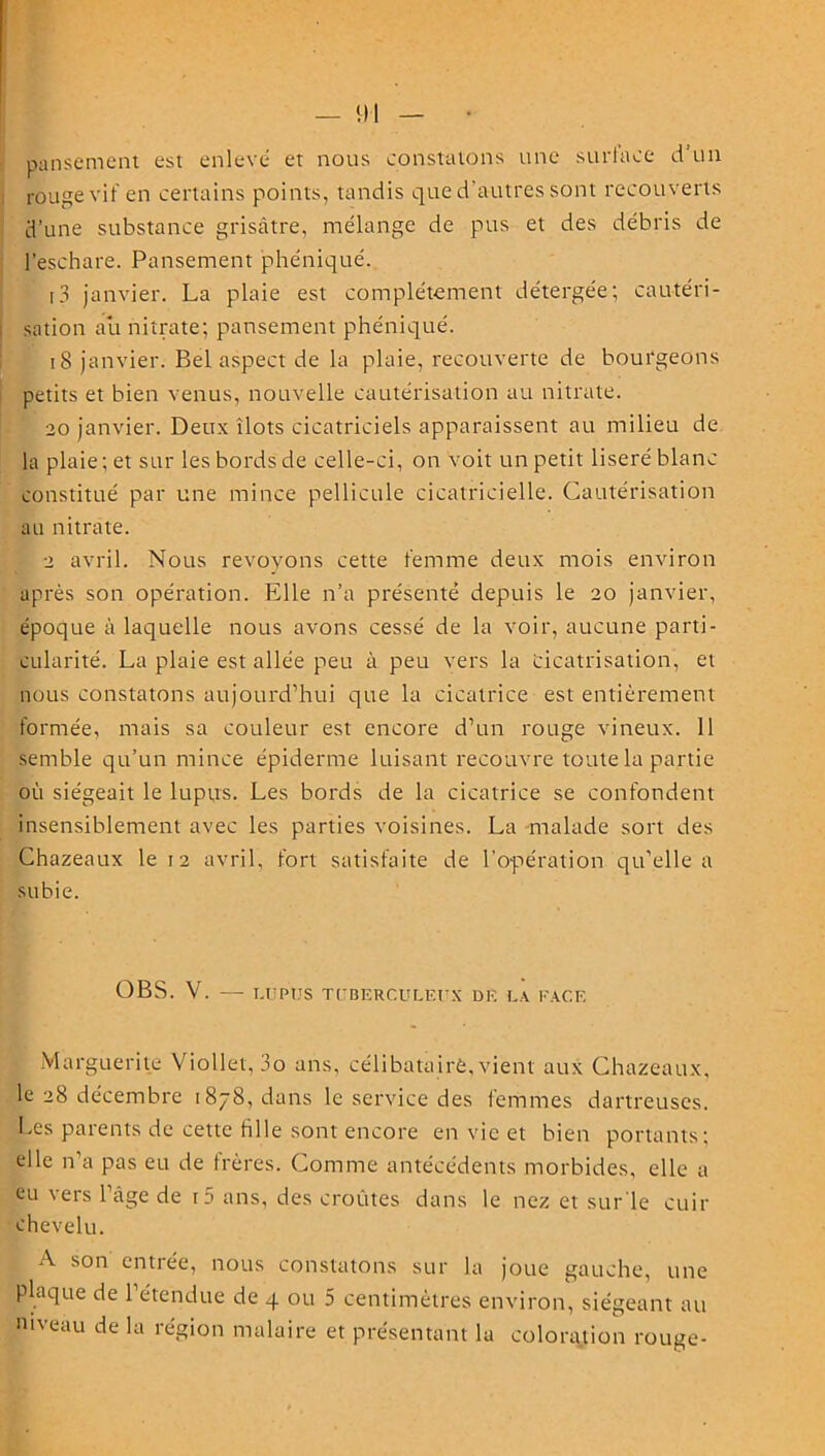 pansement est enlevé et nous constatons une surface d’un rouge vif en certains points, tandis que d'autres sont recouverts d’une substance grisâtre, mélange de pus et des débris de l’eschare. Pansement phéniqué. [3 janvier. La plaie est complètement détergée; cautéri- sation au nitrate; pansement phéniqué. 18 janvier. Bel aspect de la plaie, recouverte de bourgeons petits et bien venus, nouvelle cautérisation au nitrate. 20 janvier. Deux îlots cicatriciels apparaissent au milieu de la plaie; et sur les bords de celle-ci, on voit un petit liseré blanc constitué par une mince pellicule cicatricielle. Cautérisation au nitrate. 2 avril. Nous revoyons cette femme deux mois environ après son opération. Elle n’a présenté depuis le 20 janvier, époque à laquelle nous avons cessé de la voir, aucune parti- cularité. La plaie est allée peu à peu vers la cicatrisation, et nous constatons aujourd’hui que la cicatrice est entièrement formée, mais sa couleur est encore d’un rouge vineux. 11 semble qu’un mince épiderme luisant recouvre toute la partie où siégeait le lupus. Les bords de la cicatrice se confondent insensiblement avec les parties voisines. La malade sort des Chazeaux le 12 avril, fort satisfaite de l’opération qu’elle a subie. O BS. V. — LUPUS TUBERCULEUX DE LA EAC.E Marguerite Viollet, 3o ans, célibataire, vient aux Chazeaux, le 28 décembre 1878, dans le service des femmes dartreuses. Les parents de cette fille sont encore en vie et bien portants; elle n’a pas eu de frères. Comme antécédents morbides, elle a eu vers l’âge de r3 ans, des croûtes dans le nez et sur le cuir chevelu. A son entrée, nous constatons sur la joue gauche, une plaque de 1 étendue de 4 ou 5 centimètres environ, siégeant au niveau de la région malaire et présentant la coloration rouge-