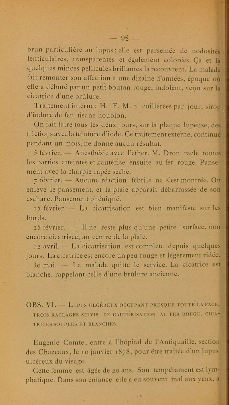 <)Q brun particulière au lupus ; elle est parsemée de nodosités lenticulaires, transparentes et également colorées. Çà et là quelques minces pellicules brillantes la recouvrent. La malade tait remonter son affection à une dizaine d'années, époque où elle a débuté par un petit bouton rouge, indolent, venu sur la cicatrice d’une brûlure. Traitement interne : H. F. M. 2 cuillerées par jour, sirop d’iodure de fer, tisane houblon. On lait faire tous les deux jours, sur la plaque lupeuse. des frictions avec la teinture d’iode. Ce traitement externe, continué pendant un mois, ne donne aucun résultat. 5 février.— Anesthésie avec l’éther. M. Dron racle toutes les parties atteintes et cautérise ensuite au fer rouge. Panse- ment avec la charpie râpée sèche. 7 février. — Aucune réaction fébrile ne s’est montrée. On enlève le pansement, et la plaie apparaît débarrassée de son eschare. Pansement phéniqué. 15 février.— La cicatrisation est bien manifeste sur les bords. 25 février. — Il ne reste plus qu’une petite surface, non encore cicatrisée, au centre de la plaie. 12 avril. — La cicatrisation est complète depuis quelques jours. La cicatrice est encore un peu rouge et légèrement ridée. 3o mai. — La malade quitte le service. La cicatrice est blanche, rappelant celle d’une brûlure ancienne. OBS. VL — Lupus ulcéreux occupant presque toute lai ace. TROIS RACLAGES SUIVIS DE CAUTÉRISATION AU EER ROUGE. CICA- TRICES SOUPLES ET BLANCHES. Eugénie Comte, entre à l’hôpital de l’Antiquaille, section des Chazeaux, le 10 janvier 1878, pour être traitée d'un lupus ulcéreux du visage. Cette femme est âgée de 20 ans. Son tempérament est lym- phatique. Dans son enfance elle a eu souvent mal aux yeux, a . « li