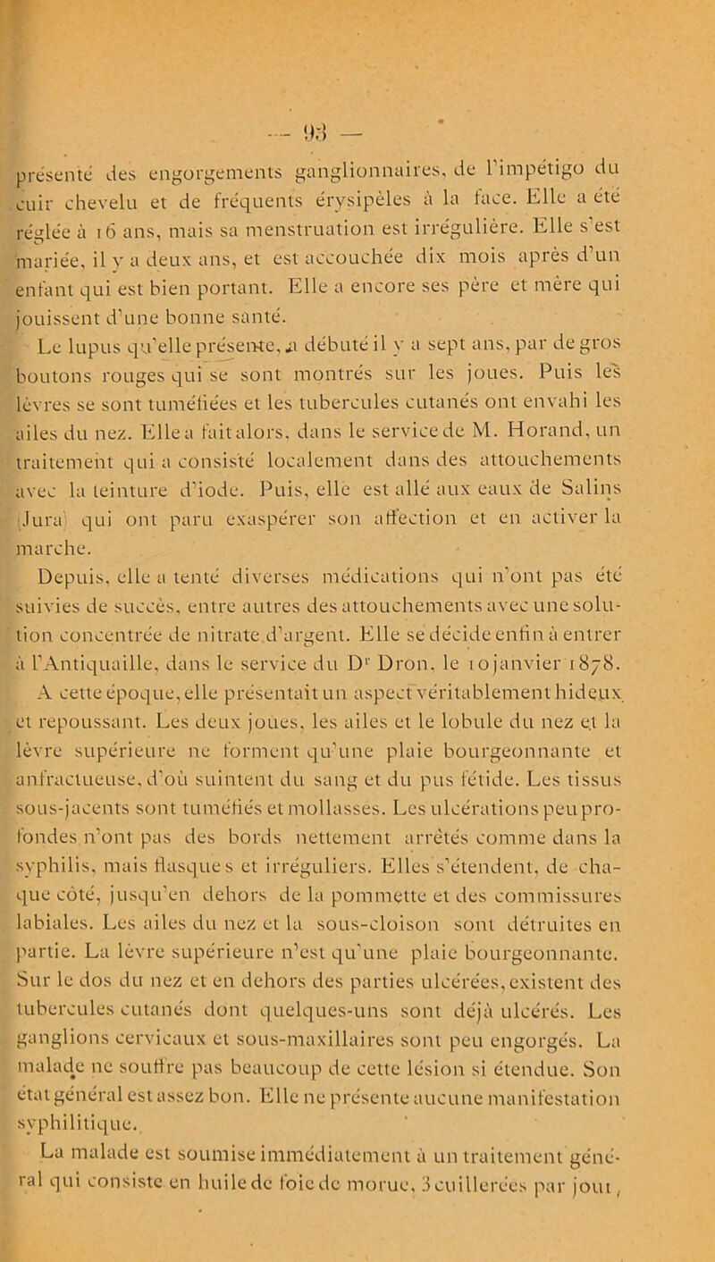 présenté des engorgements ganglionnaires, de l’impétigo du cuir chevelu et de fréquents érysipèles à la face. Elle a été réglée à 16 ans, mais sa menstruation est irrégulière. Elle s’est mariée, il y a deux ans, et est accouchée dix mois après d’un enfant qui est bien portant. Elle a encore ses père et mère qui jouissent d’une bonne santé. Le lupus qu’elle présente, it débuté il y a sept ans, par de gros boutons rouges qui se sont montrés sur les joues. Puis les lèvres se sont tuméfiées et les tubercules cutanés ont envahi les ailes du nez. Elle a fait alors, dans le service de M. Horand, un traitement qui a consisté localement dans des attouchements avec la teinture d’iode. Puis, elle est allé aux eaux de Salins Jura qui ont paru exaspérer son affection et en activer la marche. Depuis, elle a tenté diverses médications qui n’ont pas été suivies de succès, entre autres des attouchements avec une solu- tion concentrée de nitrate d’argent. Elle se décide enfin à entrer à l’Antiquaille, dans le service du D1' Dron, le 10 janvier 1878. A cette époque, elle présentait un aspect véritablement hideux et repoussant. Les deux joues, les ailes et le lobule du nez e.t la lèvre supérieure ne forment qu’une plaie bourgeonnante et anfractueuse, d’où suintent du sang et du pus fétide. Les tissus sous-jacents sont tuméfiés et mollasses. Les ulcérations peupro- l’ondes n’ont pas des bords nettement arrêtés comme dans la syphilis, mais flasques et irréguliers. Elles s’étendent, de cha- que côté, jusqu’en dehors de la pommette et des commissures labiales. Les ailes du nez et la sous-cloison sont détruites en partie. La lèvre supérieure n’est qu’une plaie bourgeonnante. Sur le dos du nez et en dehors des parties ulcérées, existent des tubercules cutanés dont quelques-uns sont déjà ulcérés. Les ganglions cervicaux et sous-maxillaires sont peu engorgés. La malade ne souffre pas beaucoup de cette lésion si étendue. Son état général est assez bon. Elle ne présente aucune manifestation syphilitique. La malade est soumise immédiatement à un traitement géné- ral qui consiste en huiledc foiede morue, 3cuillerées par joui,