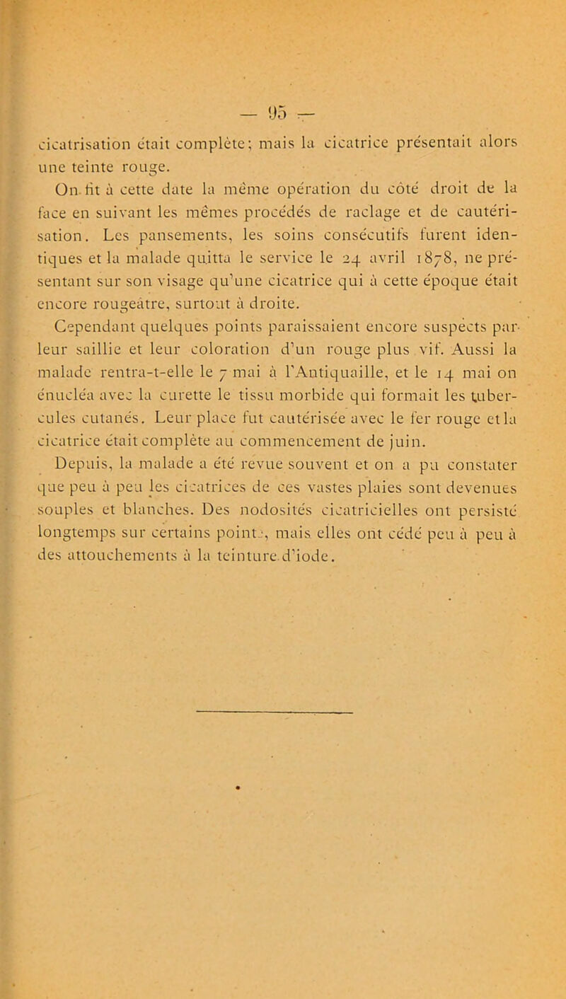 cicatrisation était complète; mais la cicatrice présentait alors une teinte rouge. On ht à cette date la mente opération du côté droit de la face en suivant les mêmes procédés de raclage et de cautéri- sation. Les pansements, les soins consécutifs furent iden- tiques et la malade quitta le service le 24 avril 1878, ne pré- sentant sur son visage qu’une cicatrice qui à cette époque était encore rougeâtre, surtout à droite. Cependant quelques points paraissaient encore suspects par- leur saillie et leur coloration d’un rouge plus vif. Aussi la malade rentra-t-elle le 7 mai à l'Antiquaille, et le 14 mai on énucléa avec la curette le tissu morbide qui formait les tuber- cules cutanés. Leur place fut cautérisée avec le fer rouge et la cicatrice était complète au commencement de juin. Depuis, la malade a été revue souvent et on a pu constater que peu à peu les cicatrices de ces vastes plaies sont devenues souples et blanches. Des nodosités cicatricielles ont persisté longtemps sur certains point -, mais elles ont cédé peu à peu à des attouchements à la teinture.d’iode.