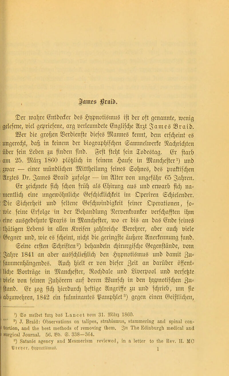 , Ifnmcs graib. Ser ioaljre (Sntbetfer beS £t)pnotiSmuS ift ber oft genannte, wenig gelefene, üiel geprtefene, arg üerleumbete (Snglifdje Slrjt 3ameS Sraib. SBer bie grofsen SSerbtenfte biefeS fJJlamteS tennt, bent erfdjeint eS imgeredjt, bafi in feinem ber biograpljifdfen ©ammelwerfe 5ßadjrid)ten über fein Seben ju finben finb. fyeft ftef)t fein SobeStag. ©r ftarb am 25. 9Mrj 1860 plöplid) in feinem ^aitfe in 2Kand)efterx) unb gwar — einer münblidjen SRittfjeitung feines ©olpteS, beS praftifdfen SfrjteS Dr. Nantes 23raib jufolge — im Sllter üon ungefähr 65 Ofcfjren. Gsr jeidjnete fid) fd)on fritfj als Chirurg aus nnb erwarb ftd) na= mentlid) eine ungewöljnlicfje @efd)id'lid)feit im Operirett ©djielenber. Sie ©idjerfjeit unb feltene ©efdjwittbigfeit feiner Operationen, fo= wie feine Erfolge in ber SSeljanblitng dterüenfranfer uerfd^afften ifjnt eine auSgebeljnte i]3ra^{S in 2Jtand)efter, wo er bis an baS (Snbe feines gütigen Sehens in alten Greifen jaf)lreid)e SSerefjrer, aber audj oiele ©egner unb, wie eS fd)eint, nid)t bie geringfte äußere Slnerfeunung fanb. ©eine erften @d)riften* 2) befjattbelit d)irurgifd)e ©egenftänbe, üont Sat)re 1841 an aber auSfd)lieplid) ben $ppnotiSmuS unb bantit 3u= fammenfjängenbeS. Slud) Ijielt er üon biefcr 3eit an barüber üffent* ilicfje SSorträge in fUiandjefter, 9?od)baIe unb ßiüerpool unb üerfepte üiele üon feinen ßutjörern auf bereu SBunfd) in ben Ijppnotifdfjen ßit= ftanb. ©r gog ftd) fjierburd) Ijeftige Singriffe jit unb fdjrieb, um fic abjuwel)ren, 1842 ein fulminantes ^ampplct3) gegen einen ©eiftlidfen, ') ©o mclbet fui'3 baS Lancet bom 31. SOtäi'3 1860. z) J. Braid: Observations on talipes, Strabismus, stammering and spinal con- tortion, and the best methods of removing them, 3» The Edinburgh medical and surgical Journal. 56. 39b. <3. 338—364. 3) Satanic agency and Mesmerism reviewed, in a letter to the Rev. H. MC