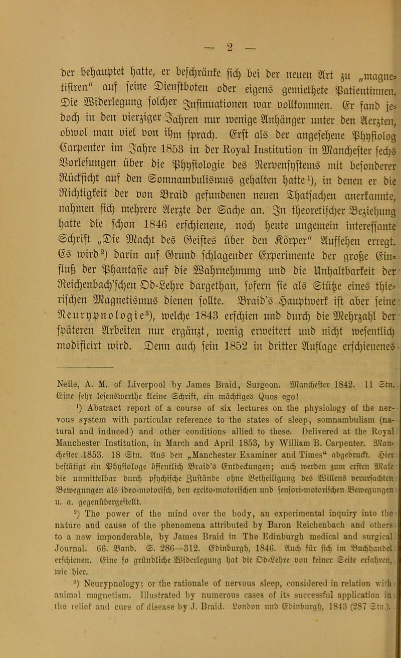 her behauptet tjattc, er befdjränfe ftd) bei ber neuen 3lrt ju „magne* ttftren auf feine SMenftboten ober eigens gemietete Patientinnen, ©ie SBiberlegung foldjer ^nfimtatiotten war üolifommen. @r fanb je* bod) in beit oierjiget Sauren nur wenige 2lnf)änger unter ben Sterben, obwot man inet non il)m fprad). (Srft als ber angefefjette Prolog (Sarpenter im ^atjre 1853 in ber Royal Institution in Mandjefter fed)S IBorlefungen über bie p^fiologie beS 5deroenfi)ftentS mit befonberer 9Iücf'fid)t auf ben (Somnambulismus gehalten fyatte1), in benen er bie 0fiid)tigteit ber Don 33raib gefunbenen neuen £Ijatfad)en anerlannte, nahmen fid) mehrere Siebte ber Sad)e an. 3>n tljeoretifdfer 23e§iel)img I)atte bie fdjoit 1846 erfd)ienene, nod) tjeute ungemein intereffante Sd^rift „SDie Mad)t beS ©eifteS über ben Körper Sluffefjen erregt. @S wirb2) barin auf ©rmtb fdjlageitber ©iperintente ber groffe @in= fhtfj ber ptjantafie auf bie 2öat)rnef)mung unb bie Unljaltbarfeit ber 3Ieid)enbad)’)d)en £)b=ßef)re bargetfyan, fofern fie als Stille eines tfjie* rifdjeit Magnetismus bienen fotttc. SSraib’S ^»auptwerl ift aber feine üfteitr typ no logt e3), wetdje 1843 erfd)ieit unb bitrd) bie Mefyrjaljl ber Weiteren Arbeiten nur ergänzt, wenig erweitert unb nid)t wefentlid) mobificirt wirb, ©eint and) fein 1852 in britter Auflage erfdjieiteneS Neile, A. M. of Liverpool by James Braid, Surgeon. ä)2andjefter 1842. 11 2tn. teilte fefjr lefenbmertfje ffcitte ©djvift, ein itiädjtigeo Quos ego! ’) Abstract report of a course of six lectures on the physiology of the ner- vous System with particular reference to the states of sleep, somnambulism (na- tural and induced) and other conditions allied to these. Delivered at the Royal Manchester Institution, in March and April 1853, by William B. Carpenter. SDkit= djeftcr .1853. 18 @tn. Slub beit „Manchester Examiner and Times“ abgebrudt. ^pier beftcitigt ein ißhhftologe öffentlid) SBratb’b (Sntbecfuugen; andj »erben junt crften SRafe; bie unmittelbar burdfj pfhdjtfdje ßuftänbe ohne SBetljeiligung beb SBittcttb üerurfadjtcn Bewegungen alb ibeoouotorifd), ben ejcito*motorif^en unb fcnforbmotorifdjen Bewegungen u. a. gegenübergeftettt. 2) The power of the mind over the bodv, an experimental inquiry into the nature and cause of the phenomena attributed by Baron Reichenbach and others to a new imponderable, by James Braid in The Edinburgh medical and surgical Journal. GG. S3anb. ©. 28G—312. (Sbinburglj, 1846. Sludj für fich im Buchbattbel crfd)iencn. teilte fo gvünbtirfjc SBiberleguttg hat bie Db*8ehre oon feiner ©eite erfahren, wie hier. :)) Neurypnology; or the rationale of nervous sleep, considcred in relation with animal magnetism. Illustrated by numerous cases of its successful application in the relief and eure of disease by J. Braid. Soubott unb Cbitiburgh, 1813 (287 2ttt ).