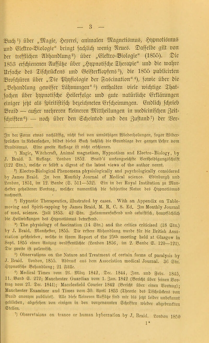 SSitd)!) über „SDZagie, Te,rerei, animalen 9ftagneti§mü<§, TtypnotiSmuS unb @leftro*33ioIogie bringt fad)Ud) wenig 9Zeue<3. ©affetbe gilt non ber trefflidjen Slb^anblitng* 2) über ,,(äleftro=3ßioIogie (1855). £>ie 1858 erfd)ieitenen Slitffälje über „Ttypnotifdje Sdjerafiie itnb bie tnaljrc Urfad)e be§ 2jfd)i'ü(fen§ itnb ©eifterftopfenS3), bie 1855 pnblicirten äßrofdjitren über „Sie $l)t)fioIogie ber ga§cination4), fovnie über bie „SSetjanblung gewiffer Stimmungen5) enthalten fiele widrige £f)at= fad)en über Ijtjpnotifdje Teilerfolge itnb gute natürlidfe ©rfläritngett einiger fetd als fpiritiftifd) bejeidjneten Gsrfdjeinungen. (Sttblid) fd)rieb SSraib — auf]er mehreren Heineren fDZittljeilungen in ntebicinifd)en ßeit= fdjriften6) — nod) über beit ©djeintob itnb beit ßitftanb7) ber Ü8er= gn ber gönn etwas ttadjtäffig, nidjt frei uon unnötigen 2BieberI)otungen, fogar Söibcn fprüdjen in Siebenfachen, bitbet biefeS 23wh fadjtidj bie ©runblnge ber gait3en Sehre Pom 33raibiSmu§. ©ine jmeite Stuftage ift nicht erfcfjienen. ') Magic, Witchcraft, Animal magnetism, Hypnotism and Electro-Biology, by J. Braid. B. Stuftage. Sonbon 1852. 33raib’S umfangreidffte 33ertf)eibigungbfdjrift (122 ©in.), welche er fetbft a digest of the latest views of the author nennt. 2) Electro-Biological Phenomena physiologically and psychologically considered by James Braid. gn bent Monthly Journal of Medical Science, ©birtburgtj unb Sonbon, 1851, im 12. 33anbe (©. 511—532). ©in in ber Royal Institution 311 2Jtau= djefter gehaltener 3Sovtrag, wetdjer namentlich bie fubjectiPe Statur beS IphpnotismuS nachweift. 3) Hypnotic Therapeutics, illustrated by cases. With an Appendix on Table- moving and Spirit-rapping by James Braid, M. R. C. S. Ed. gm Monthly Journal of med. Science, guti 1853. 42 ©tu. Bufammenfaffenb unb cafuiftifdf, hauptfädjlidj bie tgeitwirfmtgen be§ .föhpnotiSmuS betreffend 4) The physiology of fascination (14 ©tu.) and the critics criticised (IS ©tu.) by J. Braid. SOtandjefter, 1855. Sie erftere Stbhanbtuug würbe für bie British Asso- ciation gcfchrieben, Wetdjc in ihrem Report of the 250' meeting lield at Glasgow in Sept. 1855 einen Slu§3ug üerüffentlidjte (Sonbon 1856, im 2. 33anbe ©. 120—121). Sie sweite ift potemifd). 5) Observations on the Nature and Treatment of certain forms of paralysis by J. Braid. Sonbon, 1855. Stfabrncf aus beut Association medical Journal. 36 ©tu. ephP»otifd)e SSehanbluug; 21 gälte. °) Medical Times 00m 26. 50tar3 1842, Sec. 1844, galt, unb gehr. 1845, 11. SSanb ©. 272; Manchester Guardian Oont 1. gatt. 1842 (Söericht über feinen SJor» trag Dom 27. Sec. 1841); Macclesfield Courier 1842 (23eridjt über einen älortrag) • Manchester Examiner and Times 00m 30. Stprit 1853 (SSfycorie beS SifdjrücfcnS Pou SSraib anonhnt publlclrt). Stltc biefe Heineren Stuffäljc fiitb mir bis je(jt teiber unbcfaunt geblieben, abgcfehctt Pon einigen in bett oorgenanntett ©djrifteit wieber abgebrucften ©tetteu. 7) Observtaions on trance or human hybernation by J, Braid. Sonbon 18r0 1*