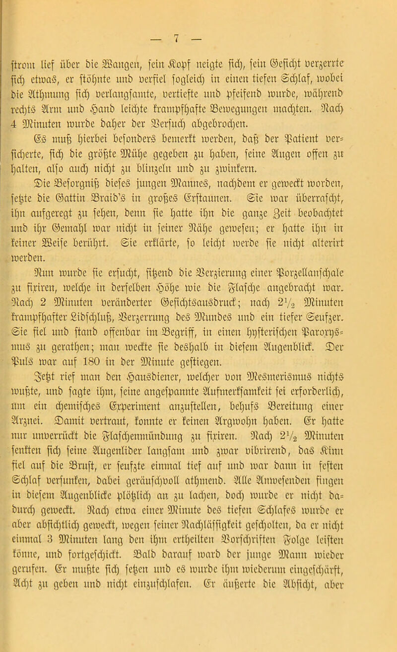 firont lief über bie SBaitgcit, feilt Äopf neigte fid), fein ©efidjt üerjerrte fid) etma§, er ftöljnte mtb verfiel fogleid) in einen tiefen (Sd)laf, wobei bie 2ltl)utmtg fid) üerlangfantte, oertiefte nnb pfeifettb wnrbe, wciljrenb red)ts SCrnt nnb S?mtb leid)te frantpfljafte ^Bewegungen madjten. Stad) 4 Minuten würbe baljer ber Serfttd) abgebrodjett. ($3 utufs Ijierbei befonberS bemerft werben, baf ber Patient oer= fid)erte, ftd) bie größte SJtitlje gegeben 31t Ijaben, feine Singen offen 31t galten, alfo and) nidjt 31t blinseln mtb 31t 3Win!ern. ©ie Seforgnij) biefeS jungen SOtanneS, nad)bent er gewecft worben, fetjte bie ©attiit Sraib’3 in grofjeS (Srftamten. (Sie war überrafd)t, il)tt aufgeregt 31t fel)ett, beim fie l)atte il)it bie gaitse 3eit beobad)tet nnb il)r ©emal)l war itid)t in feiner Stcitje gewefen; er l)atte il)it in feiner üffieife berührt. (Sie erklärte, fo leid)t werbe fte itidjt alterirt werben. 97mt würbe fie erfud)t, ft^enb bie SSersieruitg einer ^or3ellanfd)a(e 311 fiytren, weld)e in berfeiben £öi)e wie bie $lafd)e aitgebrad)t war. Stad) 2 Sltinuteit Oercinberter ©efid)t3au§britcf; itad) 2y2 Spinnten frampfljafter 2ibfd)Iuf), Se^errmtg beS SJtmtbeS nnb ein tiefer (Seiner. (Sie fiel nnb ftanb offenbar int Segriff, iit einen I)i)fterifd)eit ^5arort)§= tiiitS 311 gerätsen; man wecfte fte beSljalb in biefem SCitgenblicf. £Dcr SßulS war auf 180 in ber SJtiuute geftiegeit. 3fctJt rief man ben S?au3biener, welcher 001t SJteSmeriSmuS nid)t§ wujjte, nnb fagte il)m, feine angefpaitnte Slitfmerff amfeit fei erforberlid), mit ein djentifdjeS (5,rperiment ait3ufteUen, beljufS Bereitung einer Sl^iiei. 35amit oertraut, fonnte er feinen Strgwoljn fjaben. (Sr tjatte nur unoerrücft bie $lafd)enmititbung 311 fipireit. Stad) 2V2 SStinuteit fenften ftd) feine Slitgeitliber laitgfant nnb 3war oibrireitb, baS Äimt fiel auf bie SSruft, er feufgte einmal tief auf nnb war bann in feftcit ©d)laf oerfunfett, babei gerciufdjoolt atl)meitb. Sille Slnwefenbeit fingen in biefem Slugenblicfe plötjlid) au 31t lad)cn, bod) würbe er nid)t ba= bttrd) gewecft. Stad) etwa einer SJtiuute beS tiefen (Sd)Iafe3 würbe er aber abjfdjtltd) gewecft, wegen feiner Stadpäfftgfeit gefd)oltcn, ba er nid)t einmal B SJtimtten lang ben il)iit erteilten Sorfdjrifteit $olge leifteit fönne, mtb fortgefd)icft. Salb barattf warb ber junge SJtamt wicber gerufen. (Sr nutf3te ftd) fe^eit ttnb c§ würbe il)iit wieberunt eingefdjärft, 2ld)t 31t geben mtb nid)t eiu3ttfd)lafeit. (Sr ciufjerte bie Slbftd)t, aber