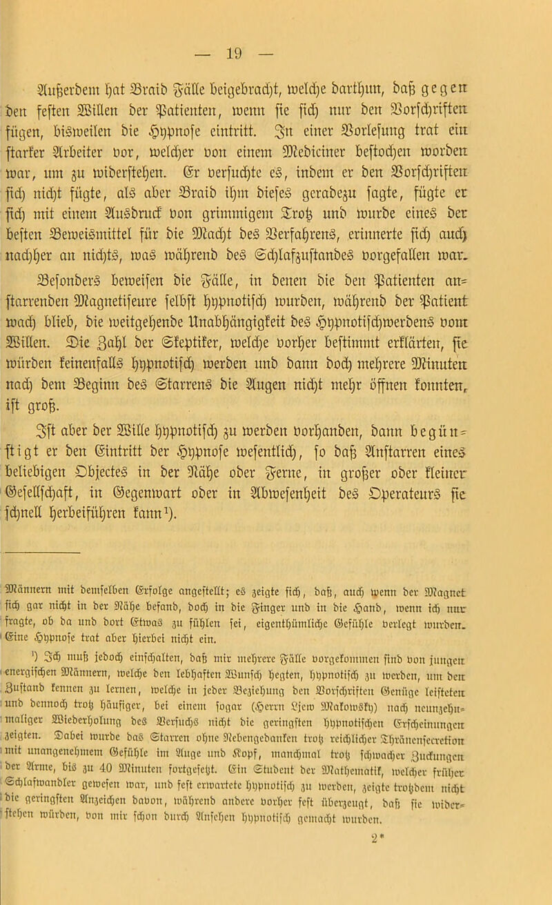 Slufjer&em l)at SSratb $ätte fceigebradjt, weldje bartljim, bafj ge 13eit beit feften Bitten ber Patienten, wenn fte fid) nur beit 2Sorfd)rifteit fügen, bisweilen bie -fptgmofe eintritt. 3tt einer SSorlefuttg trat ein ftarf'er Arbeiter öor, weiter non einem SDlebiciner Beftodjen worben war, tun §u wiberftctjen. @r oerfudjte e§, tnbem er ben SSorfdjriften fid) itid)t fügte, als aber SSraib itjrn biefeS gcrabeju fagte, fügte er ftd) mit einem StuSbrudt non grimmigem Srotj unb würbe eines ber beften ^Beweismittel für bie SOiadjt beS 2Serfaf>renS, erinnerte fid) and) nad)l)er an nidjtS, was wätfrenb beS ©djlafjuftanbeS norgefaKen war. 33efonberS beweifeit bie ??ätle, in betten bie ben Patienten att= ftarrenben SJttagnetifeure felbft ^pnotifdj würben, wätfrenb ber Patient wad) blieb, bie weitgetjenbe Unabfjängigfeit beS ^tyfinotifdfwerbenS 00m Bitten. SDie ßafjt ber ©feptüer, weld)e norbjer beftimmt erttärten, fte würben feineufaUS I)tg.ntotifd) werben unb bann bod) mehrere üDftnuten nad) bent beginn beS ©tarrenS bie Singen nidjt rnetjr Öffnen lonnten, »ft grofe- Sft aber ber Bitte Ijtypnotifd) ju werben Oortjanben, bann begibt- ftigt er ben (gintritt ber £l$nofe mefenttid), fo bafj Stnftarren eines beliebigen DbfecteS in ber 9tät)e ober $erne, in großer ober Heiner ©efettfdjaft, in ©egenwart ober in Stbwefentjeit beS Operateurs fte fdjnett t)erbeifüt)ren tarnt* 1)- Scannern mit bentfelben ©rfotge angcfteHt; eS äeigte fid), baß, and) Wenn ber -Miagnct ficfj gar nicht in ber 9?älje befattb, bod) in bie Ringer nnb in bie §anb, wenn id) nur fragte, ob ba unb bort ©twaS 311 fühlen fei, eigentt)üintid)C ©efiiljle berlegt würben. 1 ©ine .fjhpnofe trat aber hierbei nicht ein. ') 3<h muf) jebod) einfdjalten, baß mir mehrere g-aHe oorgefontmen finb üoit jungcu energifdjen Scannern, weld)e ben lebhaften SBunfdj hegten, hhpnotifdj 311 Werben, um ben Buftanb tennen 3U lernen, weldje in jeber ^ieljung ben SBorfdjriftcu ©eniige leiftcterc unb bennod) troij häufiger, bei einem fogar ($erm Cfew StRafowäh)) nad) ncunjehn» maliger SBiebcrljotung beS SßcrfudjS nidjt bie geringften hhpnotifdjen ©rfdjeinungctt 3eigten. Sabei würbe bas «Starren ohne Siebcngcbanfcn tvo(j reid)Iidjer Shröncnfecretiou mit unangenehmem ©effthtc int Singe unb Äopf, mandjmat trofj fd)Wad)cr Südlingen ber Slrnte, bis 31t 40 SJiinutcn fortgefeßt. ©in «Stubcut ber SJlathematif, wetdjer früher «Sdjlaftoanbler gewefen war, unb feft erwartete hhpnotifdj 311 werben, 3cigte trofcbent nid)t bie geringften Stn3eidjen babon, währenb anbere borljcr feft überaeugt, bafj fic wiber* fteljen würben, bon mir fdjon burd) Slnfehen hhpnotifdj gemacht würben. 2*