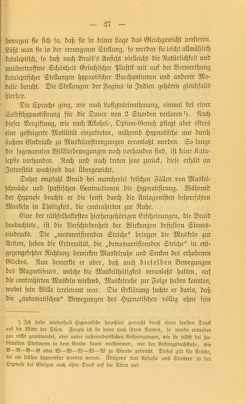bewegen fte ftd) fo, baff fte in feiner Sage baS ®leid)gewid)t oerliercit. Söfft man fte in ber errungenen (Stellung, fo werben fie leid)t attmäplid) latalepüfd), fo baff nad) Braib’S 2tnfid)t oieIleid)t bie fftatürlidjfeit itnb unübertroffene Scpönpeit ©riedfifdfcr paftif mit auf ber Verwertpung fataleptifdjer Stellungen pppnotifdjer Bacdjantinneit unb anberer 9Jio= belle berupt. Sie Stellungen ber DoginS in ^ttbieit geboren gleidffadS pierper. S)ie Spradje ging, wie nad) SuftgaSeiuatpmung, einmal bei einer Selbftpppnotifirung für bie 2)auer non 2 Stunben oerloren1). 9tad) biefer Vergiftung, wie nad) Sllfopol*, £)pium=©emtff pflegt aber öfters eine geftcigerte 9Jtotilität einjutreten, wäljrenb .(pppnotifdfe nur bitrd) äußere ©inbritcfe 31t VtuSfelauftrengungen Oer aulafft werben. So lauge bie fogenanuten SSiflfürbeweguitgeit uod) Oorl)anben ftttb, ift feine $ata= lepfte oorl)anben. 9tad) unb nad) treten feite jurütf, biefe ert)ält an Sntenfität wad)fettb baS Übergewid)t. SDaper empfahl Braib bei utand)erlei frifd)ett fällen 001t 9ftuSfel* fd)wäd)e unb fpaftifd)eu (Sontractiouen bie ^ppuotiftrung. 2Mprenb ber ^ppttofe brad)te er bie fonft burdf bie Stntagoniften beperrfd)teit 9ftttSfeln in Spätigfeit, bie contral)irten §ur dütpe. ©ine ber rätpfelpafteften pierpergepörigett ©rfd)einungeit, bie Braib beobad)tete, ift bie Berfd)iebeitpeit ber SBirfttngen beffelben Sinnes* eiitbrud'S. S)ie „meSnteriftrenben Strid)e bringen bie 9)?ttSfelit jur Stetion, Ifeben bie (ä^trernität, bie „bemeSmeriftrcnben Stridje in ent* gegengefepter fftidftung bewirten 9)?ttSfelrupe unb Senfeit beS erhobenen ©liebes. 9lun bemerfte er aber, baff aud) biefeiben Bewegungen beS 9JtagnetifeurS, weld)e bie 9JtuSfettpätigfeit oeranlafft patten, auf bie contrapirten fütuSfeln wirfenb, 9)?uSfelrupe §ur $olge pabeit fonnten, wobei feitt 2Bide irreleoant war. S)ie ©rflärung fud)te er bariit, baff bie „aittomatifd)en Bewegungen beS ^>ppnotifd)en üöHig optte feilt ') SdEj pabc wieberljolt ,Ss>ppnotifd)e fpradjtoS gemadjt butd) einen fanften ©ruct auf bie ÜJiitte ber Stirn, fragte id) fie bann nad) ifjrent Manien, fo lrnirbc entiucbcr gar nidjt geantloortet, ober unter aufserorbentlidjen Slnftrcngungen, mie fie fetbft bei pa= bituetten Stotterern in bent ©rabe faunt üortonunen, nur ber 3tnfang8bud)ftabc, loie 33—93—®—33 ober 28—350—28—353—253 311 Staube gebradjt. ©icfeS gilt für Soldjc, bie nie früher Ijppnotifirt worben waren. Übrigens trat 2lpljafic unb Stottern in ber ^ujpnofe bei ©inigen aud) ot;ne ©rud: auf bie Stirn auf.