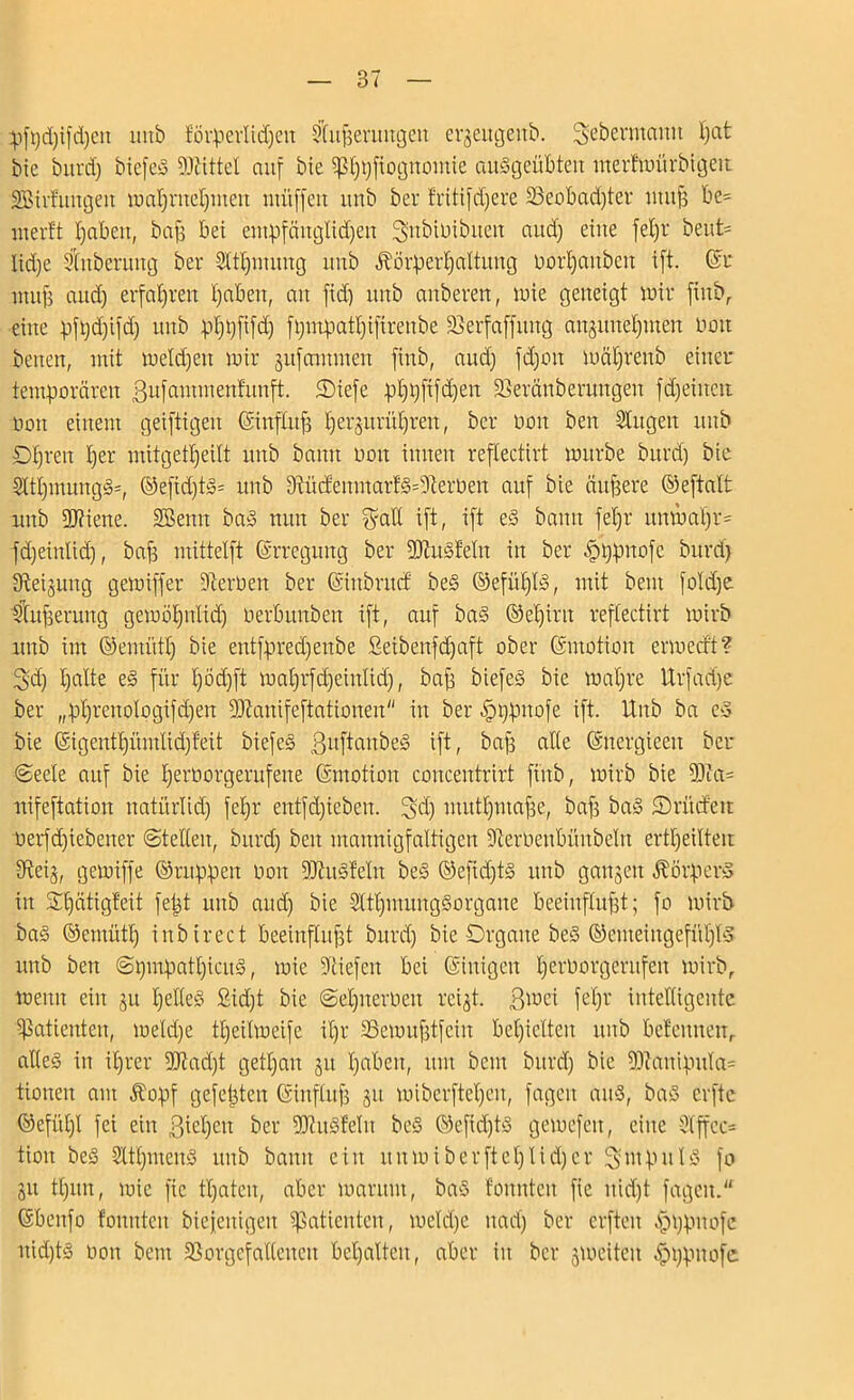 87 p)fpd)ifd)ett mtb förperlidjett Cfußerttugett erjeugeitb. 2>ebermaitit Ijat btc bttrd) biefeg Mittel auf bie ^ßpftognotbie auggeübteit merfmttrbigett Bildungen maßntefpiten muffen itnb ber fritifdjere Sßeobad)ter muß be= werft ßaben, baß bet entpfänglidjen ^subiDibueit nud) eine feßr beut= Itd)e SCttberttttg ber Sftlpnung itrtb Äörpeißaltuug not|anben ift ©r muß and) erfahren ßabeit, att ftd) unb attberett, tute geneigt wir finb,. eine pfpd)ifd) uttb pßpfifd) f Qmpat^ifirettbe Werfet [jung aitgimeb)nten; non betten, mit weld)ett mir jufcnmneit finb, and) fd)on wäßrenb einer temporären ßitfammenfitnft. ©iefe pf)t)ftfd)ett SSeränbernttgen fdjeiuett nott einem geiftigeit ©infütß Ijerjurüßrett, ber non ben ditgett mtb Dßreit f)er mitgetßeüt unb bann non innen reflectirt mürbe bttrd) bie 5ttl)inungg=, ©eftd)tg= unb 9dtcfentnarfg=9'lerüen auf bie äußere ©eftaft unb 2J?iene. Beim bag nun ber fyatl ift, ift eg bann feßr ttmbaßr- fdjeinlid), baß mittelft ©rregung ber 9JtusfeIn in ber .fbßpnofe bttrd) 9^ei§uitg gemiffer fernen ber ©iitbntcf beg ©efitßfg, mit bent fo!d)e ffußeruttg gewößnlid) nerbttnben ift, auf bag ©eßirtt reflectirt mirb unb im ©emütf) bie entfpred)enbe Seibenfd)aft ober ©ntotioit ermeeft? 3d) ßalte eg für f)öd)ft maßrfcfjeinftd), baß biefeS bie waßre Urfadje ber „pf)rettologifd)en 5DZanifeftationen in ber |)i)puofe ift. Unb ba eg bie ©igentßümlidffeit biefeg ßuftanbeg ift, baß alte ©nergteett ber (Seele auf bie ßernorgerufette ©motioit concentrirt finb, wirb bie 9Jia= nifeftation natürtid) feßr entfd)ieben. !ßd) mutßntaße, baß bag 5)ritcfeu nerfdjiebetter ©teilen, bttrd) ben mannigfaltigen Dtemeulntnbelu ertl)eilteu 9teij, gemiffe ©nippen non fUiugfelit beg ©efid)tg unb ganzen ÄörperS in Sßätigfeit feßt unb aud) bie Sttßmunggorgane beeinflußt; fo wirb bag ©etnütl) inbirect beeinflußt burd) bie Organe beg ©emeittgefüfffg unb ben ©pmpatßicitg, wie liefen bei ©iuigcit ßerborgerttfen wirb, wenn ein 311 ßeKeg £id)t bie ©eßneroett rci^t. ßmei fefjr intelligente Patienten, meld)e tßeilmeife ißt- SSewußtfein bedielten mtb befeuneur atleg in ißrer 5D7ad)t getßan 31t ßabett, um bent bttrd) bie 9)?anipttla= tionen am $opf gefeßten ©ittfluß 311 miberfteßeit, fageit attg, bag erfte ©efiit)l fei ein ßießett ber 9JhigfeIit beg ©efid)tg gemefett, eilte dffec= tiott beg Sttßmeug uttb bann ein ititmiberfteßlidjer ^mpttlg fo 31t tlptn, wie fic traten, aber warum, bag fonnteit fic itid)t fageit. ©beitfo fonnteit bieieitigeit Patienten, mekße itad) ber crfteit .fbppnofe itid)tg non bent 23orgcfa((cueit bcßalteit, aber iit ber 3Wciteit £t)pnofe