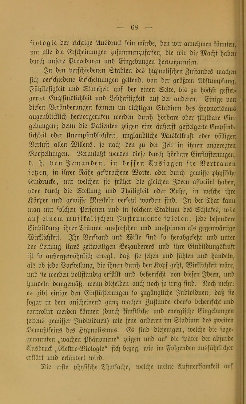 fiotogie ber rid)tige SfoSbrucf fein würbe, beit wir annehmen tonnten, mit alle bie Srfdjeinungen gufammenjufaffen, bie wir bie 9J{ad)t haben bitrdj nufere ißrocebureit unb Singebungen heröorzurufen. Sn ben öerfdjiebenen ©tabien beS htypnotifdjen ßuftanbeS machen ftd) oerfdjiebette Srfdjeinungen geltenb, non ber größten ülbftumpfung, ^üi)lIofigfeit unb Starrheit auf ber einen ©eite, bis §u t)öd)ft geftei* gerter Smpfinbtidjfeit unb Sebfjaftigfeit auf ber anberen. Sinige non bicfett Söerctnberungen tonnen im rid)tigen ©tabiuni beS £t)pnotiSmu§ augenblicflidj Ijernorgerufeu werben bitrd) hörbare ober fühlbare Sin» gebungen; benn bie Patienten geigen eine äufjerft gefteigerte Smf)finb= lidjteit ober Unempfiublidjfeit, unglaublidje 9D?uSteltraft ober ööttigen SSerluft alten SBitlenS, je nad) beit zu ber Beit in ihnen angeregten SSorftetlungen. SSeranlafjt werben biefe burd) I)örbare Sinftüfterungen, b. I). Don Sentanben, in beffen Shtäfagen fie SSertrancn fetten, in ihrer üXtcilje gebrochene SBorte, ober bitrd) gewiffe pbjtjftfcfje Sinbrücfe, mit wetd)en fie früher bie gleichen Sbeett affociirt haben, ober burd) bie ©tettung unb $£l)ätigfeit ober SRulje, in weld)e ihre Körper unb gewiffe 9J?uSfeIn Derfefd worben finb. Sn ber Sfjat tarnt man mit foId)ett Sßerfonen unb in foldjem ©tabiunt beS ©djlafeS, wie auf einem mufifatifdjen Snftruntente ffueten, jebe befonbere Sinbilbung ibjrer Sräume auSforfdjett unb auSfpimten als gegenwärtige SBirflidjfeit. Shr ^erftanb unb Söille finb fo tjerabgefefst unb unter ber ßeititng il)reS zeitweiligen SBejaubererä unb it)rc SinbilbungSfraft ift fo aufjergewötjnlidj erregt, baff fie fcfjett unb füllen unb hanbeht, als ob febe üßorftellung, bie ihnen burd) beit $obf gct)t, SBirflidjfcit wäre, unb fte werben oollftäitbig erfüllt unb bet)errfd)t non bicfett Sbeett, unb hattbeln bemgemäfj, wenn biefelbett and) nod) fo irrig finb. 5cod) mehr: cs gibt einige ben Sinflüfierungett fo zugättglidje S'nbinibnen, baß fte fogar in beut anfdjeittenb ganz machen Buftanbc ebenfo beljerrfdjt unb controlirt werben tonnen (bitrd) füuftlidje unb citcrgifd)c Singebungen feitenS gewiffer SnbiDibitett) wie jene aitbcrcit im ©tabinin beS zweiten SSewufjtfeinS beS fbfmotiSmuS. SS finb bicjcitigctt, weld)c bie fogc- genannten „wad)ctt Phänomene zciöcu linb auf bie fpätcr ber abfurbe Stusbritcf „Slcftro=2ßiologic fid) bezog, wie im ^olgettben ausführlicher crflart itttb erläutert wirb. 3)ic erfte phhfifdje 2l)atfad)e, wcld)c meine 2lufmerffamfeit auf