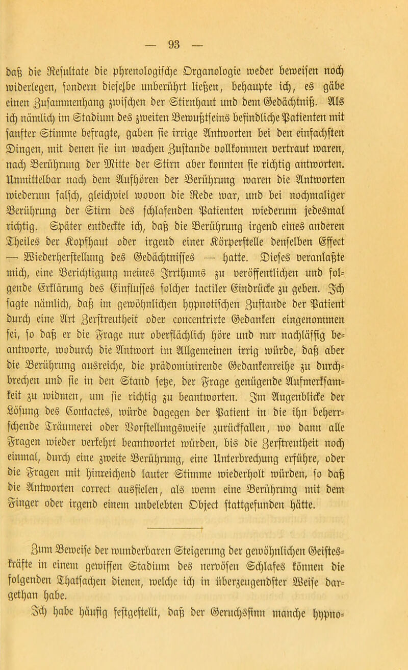 bap bie Dftefultate bie pprenologifdje Drganologie Weber beweifen ttod) wtberlegen, fonbent biefefbe unberührt liefen, behaupte id), e§ gäbe einen Bufammenpang jwifdjen ber Stirnpaut unb bem ©ebäcptnip. 2U§ id) nämlid) int Stabium beS 3 weiten 33ewuptfeitt§ befinblid)e Patienten mit fanfter (Stimme befragte, gaben fie irrige Antworten bei bett eütfad)ften Singen, mit betten fie int wadjett Buftanbe dollfomnten oertraut waren, nad) 23erüprmtg ber Dritte ber «Stirn aber tonnten fte rid)tig antworten. Unmittelbar nad) bem Dlufpörett ber SSeritprintg waren bie Antworten wieberunt falfd), gleidpiel wooon bie Diebe war, ttnb bei nod)maliger DSerüprung ber Stirn bc§ fcplafettbett Patienten wiebernm jebe§mat rid)tig. Später entbed'te id), bap bie DSerüprmtg irgenb eineg anberen Speileg ber Äopfpant ober irgenb einer ÄorperfteKe benfelben ©ffect — SBieberperftellung beg ®ebäd)tniffeg — patte. Siefeg öerantapte ntid), eine 2Serid)tignng meüteg Srrtpumg gu oeröffentüdjen unb foI= gettbe (Srflärung beg ©influffeg fotd)er tactiler ©inbrücfe jit geben. 5>d) fagte nämlid), bap im gewöpnlid)en pppitotifdjen ßitftanbe ber Patient bnrd) eine 2trt Berftreutpeit ober concentrirte ©ebanfen eingenommen fei, fo bap er bie Stage nur oberfläd)lid) pöre unb nur ttad)läfftg bc= antworte, woburd) bie SCntwort im DlUgenteinen irrig würbe, bap aber bie SSerüprung att§reid)e, bie präbominirenbe ©ebattfenreipe jtt bttrd)= bred)ett unb pe in ben Staub fepe, ber S^age genügenbe 2lufmertfam= teit ju wibmett, um fte richtig ju beantworten. Sm Slugenblicfe ber Söfnng beg ©ontacteg, toürbe bagegen ber Patient in bie ipn beperr= fd)enbe Sräumerei ober DSorftellunggweife jurüctfalleu, wo bann ade fragen wieber oerteprt beantwortet würben, big bie Berftreutpeit ttod) einmal, bnrd) eine gweite SBerüpruttg, eine Unterbred)ung erfüpre, ober bie fragen mit pittreid)ettb lauter Stimme wieberpolt würben, fo bap bie Antworten correct attgfielen, alg wenn eilte 33erüpruttg mit bem Singer ober irgenb einem unbelebten Object ftattgefunben pätte. Bmn IBeweife ber wiutberbaren Steigerung ber gewöpitlid)eu ©eiftcg= fräfte itt einem gewiffen Stabium beg tterdöfen Sdpafeg tonnen bie folgenbeit 2patfad)en bienen, weld)e id) in überjeugenbfter SBeife bar= getpan pabe. Sd) pabe päufig feftgcftellt, bap ber ©erudjgfbtu utaud)e pppno=