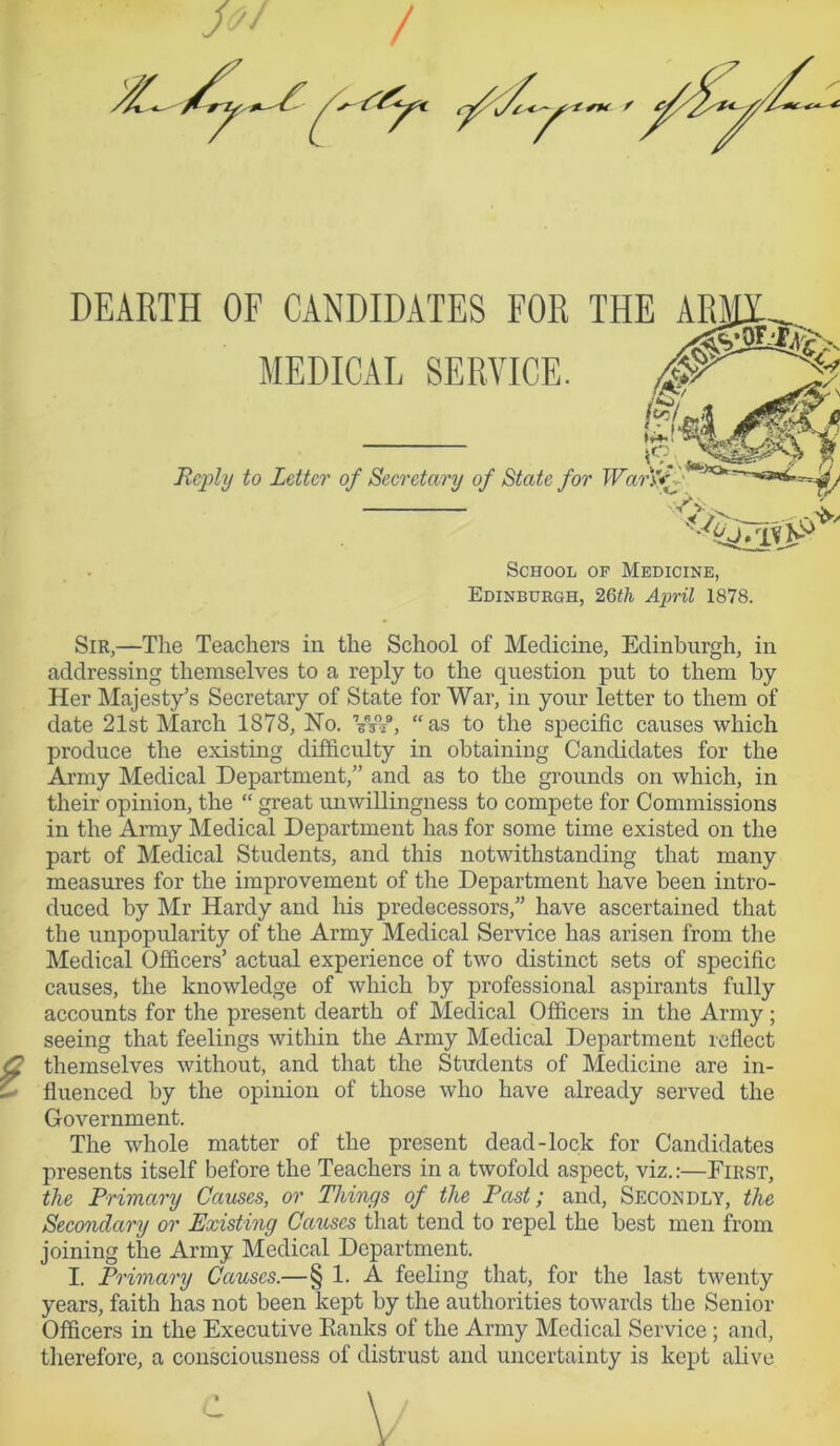 / X- 7 f f DEARTH OF CANDIDATES FOR THI MEDICAL SERVICE. 19.1( Reply to Letter of Secretary of State for Wan/ • School of Medicine, Edinburgh, 26th April 1878. Sir,—The Teachers in the School of Medicine, Edinburgh, in addressing themselves to a reply to the question put to them by Her Majesty’s Secretary of State for War, in your letter to them of date 21st March 1878, Ho. VW, “as to the specific causes which produce the existing difficulty in obtaining Candidates for the Army Medical Department,” and as to the grounds on which, in their opinion, the “ great unwillingness to compete for Commissions in the Army Medical Department has for some time existed on the part of Medical Students, and this notwithstanding that many measures for the improvement of the Department have been intro- duced by Mr Hardy and his predecessors,” have ascertained that the unpopularity of the Army Medical Service has arisen from the Medical Officers’ actual experience of two distinct sets of specific causes, the knowledge of which by professional aspirants fully accounts for the present dearth of Medical Officers in the Army; seeing that feelings within the Army Medical Department reflect <2 themselves without, and that the Students of Medicine are in- > fluenced by the opinion of those who have already served the Government. The whole matter of the present dead-lock for Candidates presents itself before the Teachers in a twofold aspect, viz.:—First, the Primary Causes, or Things of the Past; and, Secondly, the Secondary or Existing Causes that tend to repel the best men from joining the Army Medical Department. I. Primary Causes.—§ 1. A feeling that, for the last twenty years, faith has not been kept by the authorities towards the Senior Officers in the Executive Kanks of the Army Medical Service ; and, therefore, a consciousness of distrust and uncertainty is kept alive