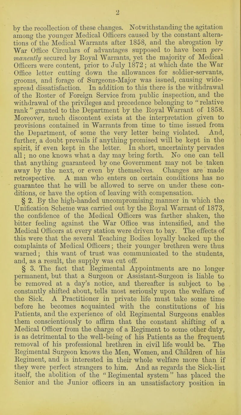 by the recollection of these changes. Notwithstanding the agitation among the younger Medical Officers caused by the constant altera- tions of the Medical Warrants after 1858, and the abrogation by War Office Circulars of advantages supposed to have been per- manently secured by Royal Warrants, yet the majority of Medical Officers were content, prior to July 1872; at which date the War Office letter cutting down the allowances for soldier-servants, grooms, and forage of Surgeons-Major was issued, causing wide- spread dissatisfaction. In addition to this there is the withdrawal of the Roster of Foreign Service from public inspection, and the withdrawal of the privileges and precedence belonging to “ relative rank” granted to the Department by the Royal Warrant of 1858. Moreover, much discontent exists at the interpretation given to provisions contained in Warrants from time to time issued from the Department, of some the very letter being violated. And, further, a doubt prevails if anything promised will be kept in the spirit, if even kept in the letter. In short, uncertainty pervades all; no one knows what a day may bring forth. No one can tell that anything guaranteed by one Government may not be taken away by the next, or even by themselves. Changes are made retrospective. A man who enters on certain conditions has no guarantee that he will be allowed to serve on under these con- ditions, or have the option of leaving with compensation. § 2. By the high-handed uncompromising manner in which the Unification Scheme was carried out by the Royal Warrant of 1873, the confidence of the Medical Officers was farther shaken, the bitter feeling against the War Office was intensified, and the Medical Officers at every station were driven to bay. The effects of this were that the several Teaching Bodies loyally backed up the complaints of Medical Officers; their younger brethren were thus warned; this want of trust was communicated to the students, and, as a result, the supply was cut off. § 3. The fact that Regimental Appointments are no longer permanent, but that a Surgeon or Assistant-Surgeon is liable to be removed at a day’s notice, and thereafter is subject to be constantly shifted about, tells most seriously upon the welfare of the Sick. A Practitioner in private life must take some time before he becomes acquainted with the constitutions of his Patients, and the experience of old Regimental Surgeons enables them conscientiously to affirm that the constant shifting of a Medical Officer from the charge of a Regiment to some other duty, is as detrimental to the well-being of his Patients as the frequent removal of his professional brethren in civil life would be. The Regimental Surgeon knows the Men, Women, and Children of his Regiment, and is interested in their whole welfare more than if they were perfect strangers to him. And as regards the Sick-list itself, the abolition of the “ Regimental system ” has placed the Senior and the Junior officers in an unsatisfactory position in