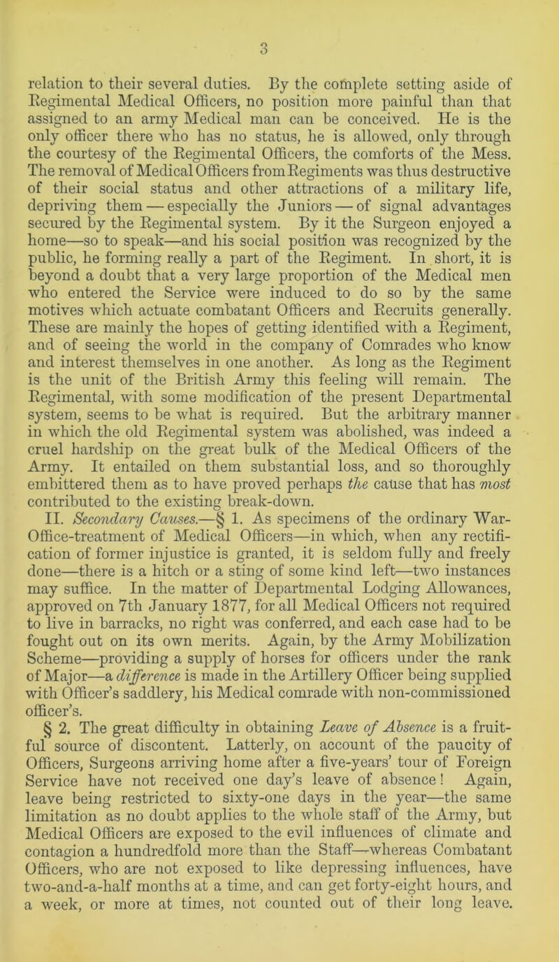 relation to their several duties. By the complete setting aside of Regimental Medical Officers, no position more painful than that assigned to an army Medical man can he conceived. He is the only officer there who has no status, he is allowed, only through the courtesy of the Regimental Officers, the comforts of the Mess. The removal of Medical Officers fromRegiments was thus destructive of their social status and other attractions of a military life, depriving them — especially the Juniors — of signal advantages secured by the Regimental system. By it the Surgeon enjoyed a home—so to speak—and his social position was recognized by the public, he forming really a part of the Regiment. In short, it is beyond a doubt that a very large proportion of the Medical men who entered the Service were induced to do so by the same motives which actuate combatant Officers and Recruits generally. These are mainly the hopes of getting identified with a Regiment, and of seeing the world in the company of Comrades who know and interest themselves in one another. As long as the Regiment is the unit of the British Army this feeling will remain. The Regimental, with some modification of the present Departmental system, seems to be what is required. But the arbitrary manner in which the old Regimental system was abolished, was indeed a cruel hardship on the great bulk of the Medical Officers of the Army. It entailed on them substantial loss, and so thoroughly embittered them as to have proved perhaps the cause that has most contributed to the existing break-down. II. Secondary Causes.—§ 1. As specimens of the ordinary War- Office-treatment of Medical Officers—in which, when any rectifi- cation of former injustice is granted, it is seldom fully and freely done—there is a hitch or a sting of some kind left—two instances may suffice. In the matter of Departmental Lodging Allowances, approved on 7th January 1877, for all Medical Officers not required to live in barracks, no right was conferred, and each case had to be fought out on its own merits. Again, by the Army Mobilization Scheme—providing a supply of horses for officers under the rank of Major—a difference is made in the Artillery Officer being supplied with Officer’s saddlery, his Medical comrade with non-commissioned officer’s. § 2. The great difficulty in obtaining Leave of Absence is a fruit- ful source of discontent. Latterly, on account of the paucity of Officers, Surgeons arriving home after a five-years’ tour of Foreign Service have not received one day’s leave of absence! Again, leave being restricted to sixty-one days in the year—the same limitation as no doubt applies to the whole staff of the Army, but Medical Officers are exposed to the evil influences of climate and contagion a hundredfold more than the Staff—whereas Combatant o Officers, who are not exposed to like depressing influences, have two-and-a-half months at a time, and can get forty-eight hours, and a week, or more at times, not counted out of their long leave.