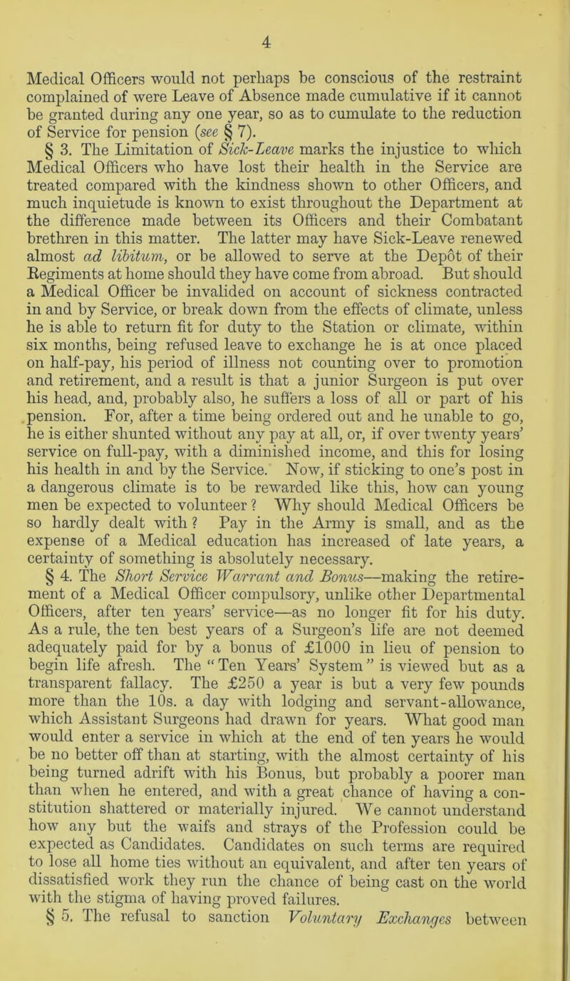 Medical Officers would not perhaps be conscious of the restraint complained of were Leave of Absence made cumulative if it cannot be granted during any one year, so as to cumulate to the reduction of Service for pension (see § 7). § 3. The Limitation of Sick-Leave marks the injustice to which Medical Officers who have lost their health in the Service are treated compared with the kindness shown to other Officers, and much inquietude is known to exist throughout the Department at the difference made between its Officers and their Combatant brethren in this matter. The latter may have Sick-Leave renewed almost ad libitum, or be allowed to serve at the Depot of their Regiments at home should they have come from abroad. But should a Medical Officer be invalided on account of sickness contracted in and by Service, or break down from the effects of climate, unless he is able to return fit for duty to the Station or climate, within six months, being refused leave to exchange he is at once placed on half-pay, his period of illness not counting over to promotion and retirement, and a result is that a junior Surgeon is put over his head, and, probably also, he suffers a loss of all or part of his pension. For, after a time being ordered out and he unable to go, he is either shunted without any pay at all, or, if over twenty years’ service on full-pay, with a diminished income, and this for losing his health in and by the Service. Now, if sticking to one’s post in a dangerous climate is to be rewarded like this, how can young men be expected to volunteer ? Why should Medical Officers be so hardly dealt with ? Pay in the Army is small, and as the expense of a Medical education has increased of late years, a certainty of something is absolutely necessary. § 4. The Short Service Warrant and Bonus—making the retire- ment of a Medical Officer compulsory, unlike other Departmental Officers, after ten years’ service—as no longer fit for his duty. As a rule, the ten best years of a Surgeon’s life are not deemed adequately paid for by a bonus of £1000 in lieu of pension to begin life afresh. The “Ten Years’ System” is viewed but as a transparent fallacy. The £250 a year is but a very few pounds more than the 10s. a day with lodging and servant-allowance, which Assistant Surgeons had drawn for years. What good man would enter a service in which at the end of ten years he would be no better off than at starting, with the almost certainty of his being turned adrift with his Bonus, but probably a poorer man than when he entered, and with a great chance of having a con- stitution shattered or materially injured. We cannot understand how any but the waifs and strays of the Profession could be expected as Candidates. Candidates on such terms are required to lose all home ties without an equivalent, and after ten years of dissatisfied work they run the chance of being cast on the world with the stigma of having proved failures. § 5. The refusal to sanction Voluntary Exchanges between