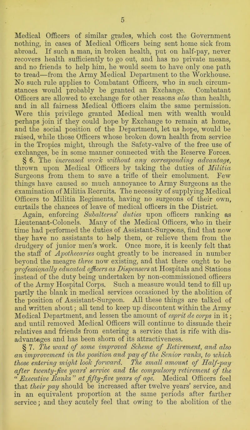 Medical Officers of similar grades, which cost the Government nothing, in cases of Medical Officers being sent home sick from abroad. If such a man, in broken health, put on half-pay, never recovers health sufficiently to go out, and has no private means, and no friends to help him, he would seem to have only one path to tread—from the Army Medical Department to the Workhouse. No such rule applies to Combatant Officers, who in such circum- stances would probably be granted an Exchange. Combatant Officers are allowed to exchange for other reasons also than health, and in all fairness Medical Officers claim the same permission. Were this privilege granted Medical men with wealth would perhaps join if they could hope by Exchange to remain at home, and the social position of the Department, let us hope, would be raised, while those Officers whose broken down health from service in the Tropics might, through the Safety-valve of the free use of exchanges, be in some manner connected with the Deserve Forces. § 6. The increased work without any corresponding advantage, thrown upon Medical Officers by taking the duties of Militia Surgeons from them to save a trifle of their emolument. Few things have caused so much annoyance to Army Surgeons as the examination of Militia Recruits. The necessity of supplying Medical Officers to Militia Regiments, having no surgeons of their own, curtails the chances of leave of medical officers in the District. Again, enforcing Stibalterns’ duties upon officers ranking as Lieutenant-Colonels. Many of the Medical Officers, who in their time had performed the duties of Assistant-Surgeons, find that now they have no assistants to help them, or relieve them from the drudgery of junior men's work. Once more, it is keenly felt that the staff of Apothecaries ought greatly to be increased in number beyond the meagre three now existing, and that there ought to be professionally educated officers as Dispensers at Hospitals and Stations instead of the duty being undertaken by non-commissioned officers of the Army Hospital Corps. Such a measure would tend to fill up partly the blank in medical services occasioned by the abolition of the position of Assistant-Surgeon. All these things are talked of and written about; all tend to keep up discontent within the Army Medical Department, and lessen the amount of esprit dc corps in it; and until removed Medical Officers will continue to dissuade their relatives and friends from entering a service that is rife with dis- advantages and has been shorn of its attractiveness. § 7. The want of some improved Scheme of Retirement, and also an improvement in the position and pay of the Senior ranks, to which those entering might look forward. The small amount of Half-pay after twenty-five years' service and the compulsory retirement of the “ Executive Ranks ” at fifty-five years of age. Medical Officers feel that their pay should be increased after twelve years’ service, and in an equivalent proportion at the same periods after farther service; and they acutely feel that owing to the abolition of the