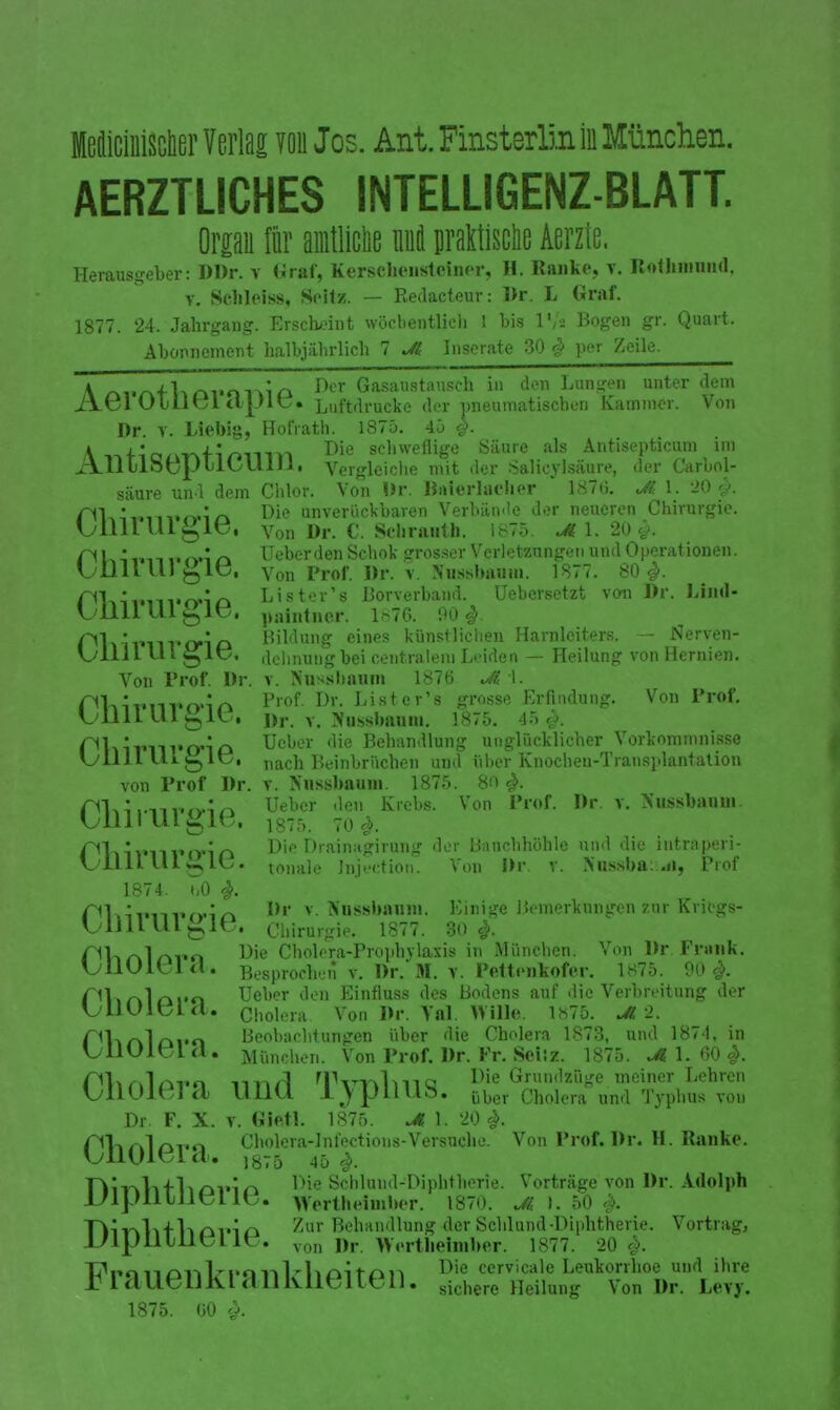 Mciiiischer Verlag ion Jos. Ant. Finsterlin in München. AERZTUCHES INTELLIGENZ-BLATT. Organ für amtliche imä jralMe Aerzte. Herausgeber: l)l)r. v Graf, Kersclieiistciner, H. Ranke, v. liothiimnd. v. Schleiss, Seil/. — Redacteur: I)r. L Graf. 1877. 24. Jahrgang. Erscheint wöchentlich 1 bis l*/a Bogen gr. Quart. Abonnement halbjährlich 7 Jl Inserate 30 # per Zeile. Aerotherapie. gSÄET? in Dr. v. Liebig, Hofrath. 1875. 45 #. den Lungen unter dem der pneumatischen Kammer. Von \ n+io/mtimnYt Die schweflige Säure als Antisepticum im xjlII liifyLllil« Vergleiche mit der Salicylsäure, der Carbol- säure und dem Chlor. Von Ihr. Baferlaeher 1870. Jt< 1. 20 y. /■'Pi • • ~ Die unverückbaren Verbände der neueren Chirurgie. UillL Ulglt?, y011 i)r. c. Selirauth. 1875. Jl 1. 20#. n Heber den Schok grosser Verletzungen und Operationen. UU11 Lll g lü, yon prof. Ihr. v. Nussbauin. 1877. 80#. Lister’s Borverband. Uebersetzt von Dr. Lind- Ullll U1 1 v?. paintucr. 1^76. 90#. Bildung eines künstlichen Harnleiters. — Nerven- dehnung bei centralem Leiden — Heilung von Hernien, v. Nussbaum 1876 Ji \. Prof. Dr. Lister’s grosse Erfindung. Von Prof. Ihr. v. Nussbaum. 1875. 45 #. Ueber die Behandlung unglücklicher Vorkommnisse nach Beinbrüchen und über Knochen-Transplantation von Prof Dr. v. Nnssbauin. 1875. #. nLL.nvndn Ueber den Krebs. Von Prof. Dr. v. Sussbaum uiiiiuigie, 1875. 70#. Die Drainagirung der Bauchhöhle und die intraperi- tonale Jnjection. Von Dr. v. Nussba:.ii, Prof Chirurgie. Von Prof. Dr Chirurgie. Chirurgie. Chirurgie. 1874. i,0 #. rnDr v. Nussbaum. Einige Bemerkungen zur Kritgs- UllUUlbie. Chirurgie. 1877. 30 #. riV»r\lrkY«o Die Cholera-Prophylaxis in München. Von Ihr. Frank. UUUlbld. Besprochen v. Dr. M. v. Pettenkofer. 1875. 90 #. ril »r\l/'ii'o Ueber den Einfluss des Bodens auf die Verbreitung der UUUlbWl. Cholera Von Br. Yal. Wille. 1875. Jl 2. Olvrvlrxpo Beobachtungen über die Cholera 1873, und 187-1, in UllUK/L <i. München. Von Prof. Dr. Fr. Seiiz. 1875. Jl 1. 60 #. nnfl TvThllllQ Die Grundzüge meiner Lehren UllUlfc)! <L UllU. 1 \ jJllllo. (jüer Cholera und Typhus von Dr. F. X. v. Gifttl. 1875. Jt 1. 20#. riUül/M..-. Cholera-lnfections-Versuche. Von Prof. Dr. H. Ranke. unoiei a. 1875 45 ^. FhiiwTvflrövin Die Schlund-Diphtherie. Vorträge von Dr. Adolph .L/lJJIllliLT lv,. Wertheimber. 1870. Jl 1. 50 #. + Zur Behandlung der Schlund-Diphtherie. Vortrag, I H . von j),. »ertlieimber. 1877. 20 #. flpn n n,-, L-po -n 1 -1, ni f s\ iDie ccrvicale Leukorihoe und ihie JbiaUeilKLanKlieiten. sichere Heilung Von Dr. Levy. 1875. 60 #.