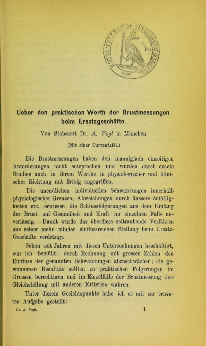 Ueber den praktischen Werth der Brustmessungen beim Ersatzgeschäfte. Von Stabsarzt Dr. A. Vogl in München. (Mit einer Curventafel.) Die Brustmessungen haben den mannigfach einseitigen Anforderungen uicht entsprochen und wurden durch exacte Studien auch in ihrem Werthe in physiologischer und klini- scher Richtung mit Erfolg angegriffen. Die unendlichen individuellen Schwankungen innerhalb physiologischer Grenzen, Abweichungen durch äussere Zufällig- keiten etc. erwiesen die Schlussfolgerungen aus dem Umfang der Brust auf Gesundheit und Kraft im einzelnen Falle un- verlässig. Damit wurde das überdiess zeitraubende Verfahren aus seiner mehr minder einflussreichen Stellung beim Ersatz- Geschäfte verdrängt. Schon seit Jahren mit diesen Untersuchungen beschäftigt, war ich bemüht, durch Rechnung mit grossen Zahlen den Einfluss der genannten Schwankungen abzuschwächen; die ge- wonnenen Resultate sollten zu praktischen Folgerungen im Grossen berechtigen und im Einzelfalle der Brustmessung ihre Gleichstellung mit anderen Kriterien wahren. Unter diesem Gesichtspunkte habe ich es mir zur erneu- ten Aufgabe gestellt: