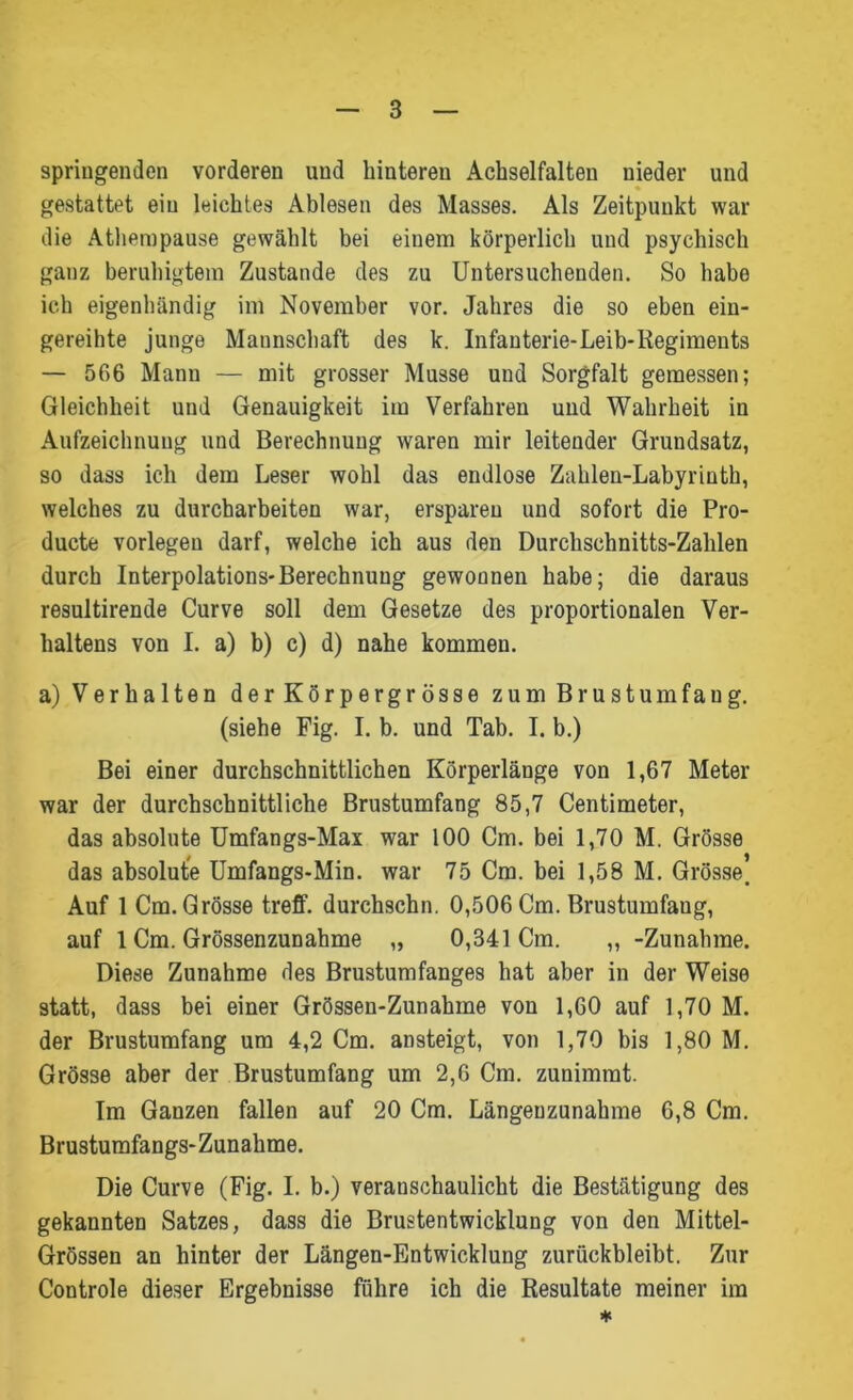 springenden vorderen und hinteren Achselfalten uieder und gestattet ein leichtes Ablesen des Masses. Als Zeitpunkt war die Athempause gewählt bei einem körperlich und psychisch ganz beruhigtem Zustande des zu Untersuchenden. So habe ich eigenhändig im November vor. Jahres die so eben ein- gereihte junge Mannschaft des k. Infanterie-Leib-Regiments — 566 Mann — mit grosser Müsse und Sorgfalt gemessen; Gleichheit und Genauigkeit im Verfahren und Wahrheit in Aufzeichnung und Berechnung waren mir leitender Grundsatz, so dass ich dem Leser wohl das endlose Zahlen-Labyrinth, welches zu durcharbeiten war, ersparen und sofort die Pro- ducte vorlegeu darf, welche ich aus den Durchschnitts-Zahlen durch Interpolations-Berechnung gewonnen habe; die daraus resultirende Curve soll dem Gesetze des proportionalen Ver- haltens von I. a) b) c) d) nahe kommen. a) Verhalten derKörpergrösse zum Brustumfang, (siehe Fig. I. b. und Tab. I. b.) Bei einer durchschnittlichen Körperlänge von 1,67 Meter war der durchschnittliche Brustumfang 85,7 Centimeter, das absolute Umfangs-Max war 100 Cm. bei 1,70 M. Grösse das absolute Umfangs-Min. war 75 Cm. bei 1,58 M. Grösse. Auf 1 Cm. Grösse treff. durchschn. 0,506 Cm. Brustumfang, auf 1 Cm. Grössenzunahme „ 0,341 Cm. „ -Zunahme. Diese Zunahme des Brustumfanges hat aber in der Weise statt, dass bei einer Grössen-Zunahme von 1,60 auf 1,70 M. der Brustumfang um 4,2 Cm. ansteigt, von 1,70 bis 1,80 M. Grösse aber der Brustumfang um 2,6 Cm. zunimmt. Im Ganzen fallen auf 20 Cm. Längeuzunahme 6,8 Cm. Brustumfangs-Zunahme. Die Curve (Fig. I. b.) veranschaulicht die Bestätigung des gekannten Satzes, dass die Brustentwicklung von den Mittel- Grössen an hinter der Längen-Entwicklung zurückbleibt. Zur Controle dieser Ergebnisse führe ich die Resultate meiner im *