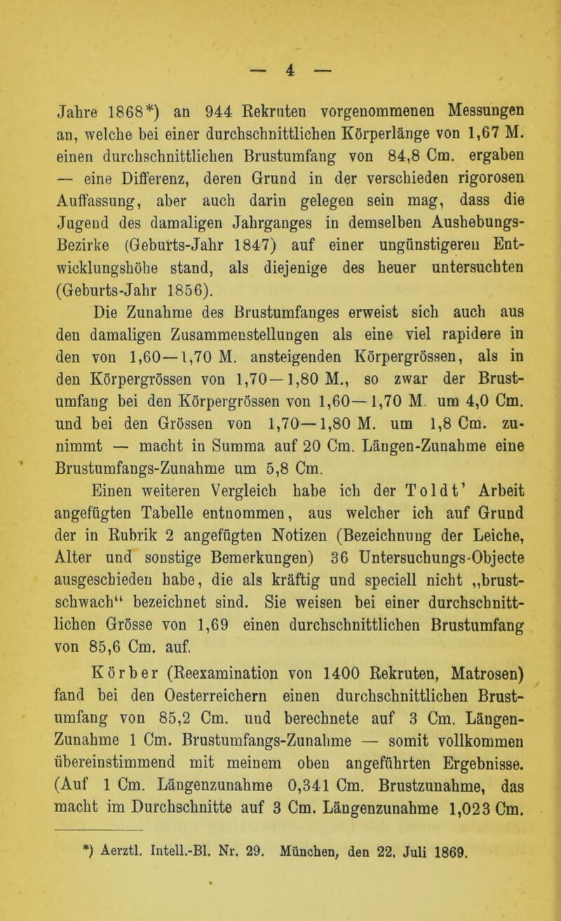 Jahre 1868*) an 944 Rekruten vorgenommenen Messungen an, welche bei einer durchschnittlichen Körperlänge von 1,67 M. einen durchschnittlichen Brustumfang von 84,8 Cm. ergaben — eine Differenz, deren Grund in der verschieden rigorosen Auffassung, aber auch darin gelegen sein mag, dass die Jugend des damaligen Jahrganges in demselben Aushebungs- Bezirke (Geburts-Jahr 1847) auf einer ungünstigeren Ent- wicklungshöhe stand, als diejenige des heuer untersuchten (Geburts-Jahr 1856). Die Zunahme des Brustumfanges erweist sich auch aus den damaligen Zusammenstellungen als eine viel rapidere in den von 1,60—1,70 M. ansteigenden Körpergrössen, als in den Körpergrössen von 1,70—1,80 M., so zwar der Brust- umfang bei den Körpergrössen von 1,60— 1,70 M. um 4,0 Cm. und bei den Grössen von 1,70—1,80 M. um 1,8 Cm. zu- nimmt — macht in Summa auf 20 Cm. Längen-Zunahme eine Brustumfangs-Zunahme um 5,8 Cm. Einen weiteren Vergleich habe ich der Toldt’ Arbeit angefügten Tabelle entnommen, aus welcher ich auf Grund der in Rubrik 2 angefügten Notizen (Bezeichnung der Leiche, Alter und sonstige Bemerkungen) 36 Untersuchungs-Objecte ausgeschieden habe, die als kräftig und speciell nicht „brust- schwach“ bezeichnet sind. Sie weisen bei einer durchschnitt- lichen Grösse von 1,69 einen durchschnittlichen Brustumfang von 85,6 Cm. auf. Kör her (Reexamination von 1400 Rekruten, Matrosen) fand bei den Oesterreichern einen durchschnittlichen Brust- umfang von 85,2 Cm. uud berechnete auf 3 Cm. Längen- Zunahme 1 Cm. Brustumfangs-Zunahme — somit vollkommen übereinstimmend mit meinem oben angeführten Ergebnisse. (Auf 1 Cm. Längenzunahme 0,341 Cm. Brustzunahme, das macht im Durchschnitte auf 3 Cm. Längenzunahme 1,023 Cm. *) Aerztl. Intell.-Bl. Nr. 29. München, den 22. Juli 1869.