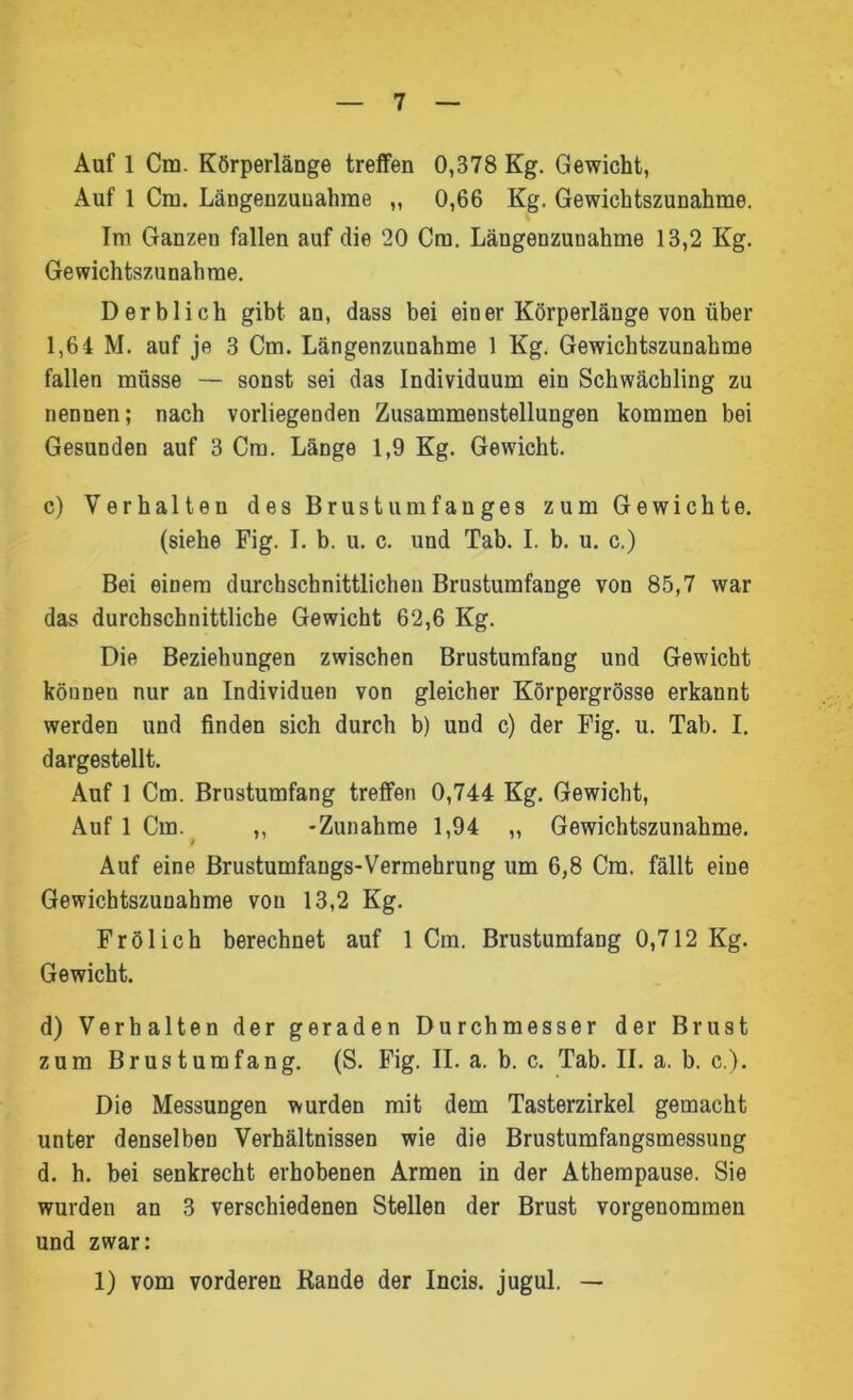 Auf 1 Cm. Körperlänge treffen 0,378 Kg. Gewicht, Auf 1 Cm. Längenzunahme „ 0,66 Kg. Gewichtszunahme. Im Ganzen fallen auf die 20 Cm. Längenzunahme 13,2 Kg. Gewichtszunahme. Derb lieh gibt an, dass bei einer Körperlänge von über 1,64 M. auf je 3 Cm. Längenzunahme 1 Kg. Gewichtszunahme fallen müsse — sonst sei das Individuum ein Schwächling zu nennen; nach vorliegenden Zusammenstellungen kommen bei Gesunden auf 3 Cm. Länge 1,9 Kg. Gewicht. c) Verhalten des Brustumfanges zum Gewichte. (siehe Fig. I. b. u. c. und Tab. I. b. u. c.) Bei einem durchschnittlichen Brustumfänge von 85,7 war das durchschnittliche Gewicht 62,6 Kg. Die Beziehungen zwischen Brustumfang und Gewicht können nur an Individuen von gleicher Körpergrösse erkannt werden und finden sich durch b) und c) der Fig. u. Tab. I. dargestellt. Auf 1 Cm. Brustumfang treffen 0,744 Kg. Gewicht, AuflCm.^ ,, -Zunahme 1,94 ,, Gewichtszunahme. Auf eine Brustumfangs-Vermehrung um 6,8 Cm. fällt eine Gewichtszunahme von 13,2 Kg. Frölich berechnet auf 1 Cm. Brustumfang 0,712 Kg. Gewicht. d) Verhalten der geraden Durchmesser der Brust zum Brustumfang. (S. Fig. II. a. b. c. Tab. II. a. b. c,). Die Messungen wurden mit dem Tasterzirkel gemacht unter denselben Verhältnissen wie die Brustumfangsmessung d. h. bei senkrecht erhobenen Armen in der Athempause. Sie wurden an 3 verschiedenen Stellen der Brust vorgenommen und zwar: 1) vom vorderen Rande der Incis. jugul. —