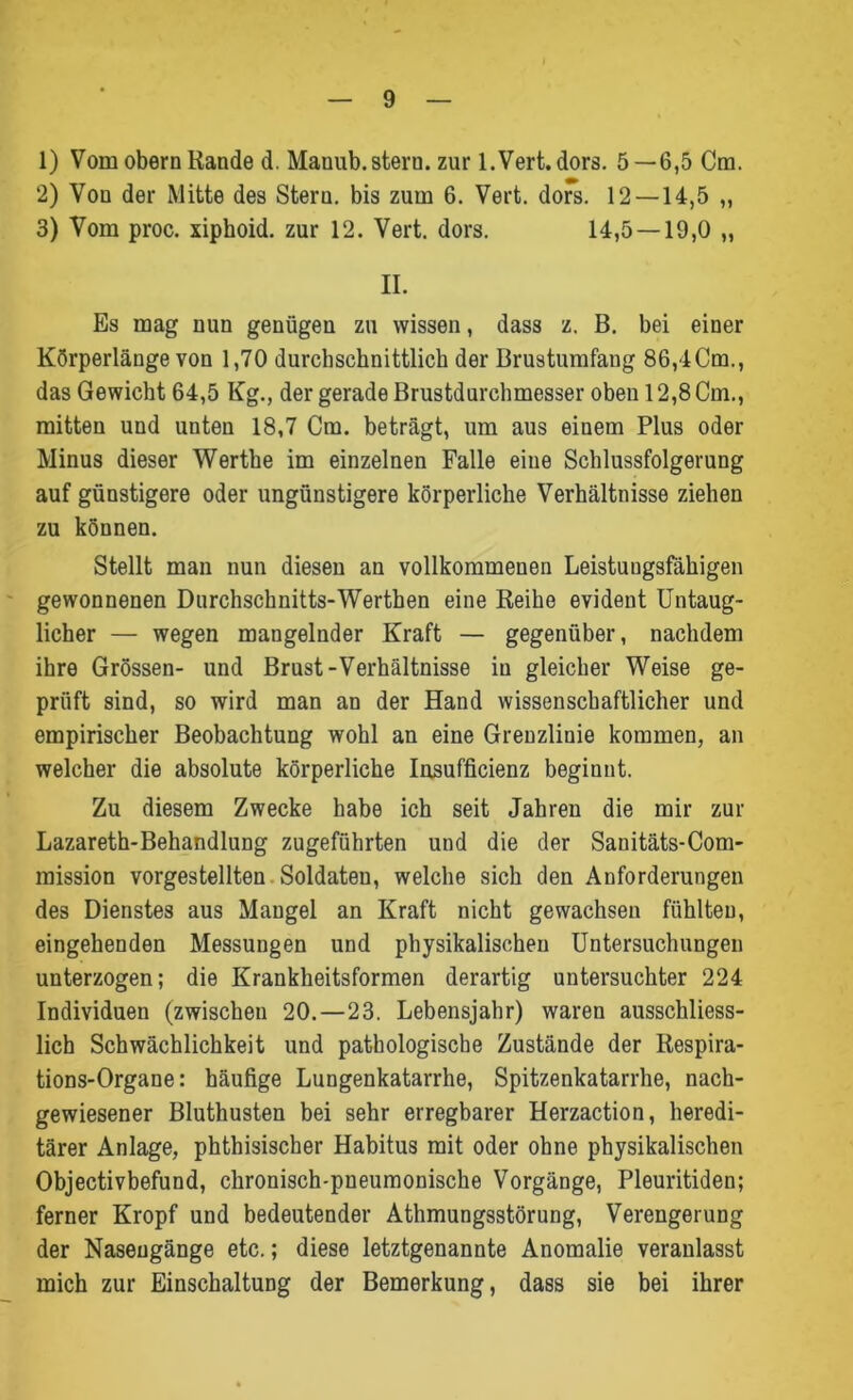 1) Vom obern Rande d. Manub.steru. zur l.Vert.dors. 5—6,5 Cm. 2) Von der Mitte des Stern, bis zum 6. Vert. dofs. 12 — 14,5 ,, 3) Vom proc. xiphoid. zur 12. Vert. dors. 14,5 — 19,0 „ II. Es mag nun genügen zu wissen, dass z. B. bei einer Körperlänge von 1,70 durchschnittlich der Brustumfang 86,4Cm., das Gewicht 64,5 Kg., der gerade Brustdurchmesser oben 12,8 Cm., mitten und unten 18,7 Cm. beträgt, um aus einem Plus oder Minus dieser Werthe im einzelnen Falle eine Schlussfolgerung auf günstigere oder ungünstigere körperliche Verhältnisse ziehen zu können. Stellt man nun diesen an vollkommenen Leistungsfähigen gewonnenen Durchschnitts-Werthen eine Reihe evident Untaug- licher — wegen mangelnder Kraft — gegenüber, nachdem ihre Grössen- und Brust-Verhältnisse in gleicher Weise ge- prüft sind, so wird man an der Hand wissenschaftlicher und empirischer Beobachtung wohl an eine Grenzlinie kommen, an welcher die absolute körperliche Insufficienz beginnt. Zu diesem Zwecke habe ich seit Jahren die mir zur Lazareth-Behandlung zugeführten und die der Sanitäts-Com- mission vorgestellten Soldaten, welche sich den Anforderungen des Dienstes aus Mangel an Kraft nicht gewachsen fühlten, eingehenden Messungen und physikalischen Untersuchungen unterzogen; die Krankheitsformen derartig untersuchter 224 Individuen (zwischen 20.—23. Lebensjahr) waren ausschliess- lich Schwächlichkeit und pathologische Zustände der Respira- tions-Organe: häufige Lungenkatarrhe, Spitzenkatarrhe, nach- gewiesener Bluthusten bei sehr erregbarer Herzaction, heredi- tärer Anlage, phthisischer Habitus mit oder ohne physikalischen Objectivbefund, chronisch-pneumonische Vorgänge, Pleuritiden; ferner Kropf und bedeutender Athmungsstörung, Verengerung der Naseugänge etc.; diese letztgenannte Anomalie veranlasst mich zur Einschaltung der Bemerkung, dass sie bei ihrer