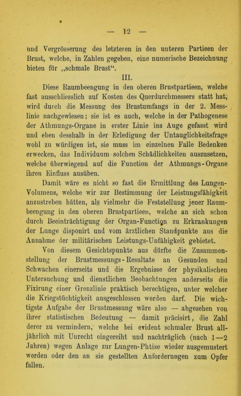 Brust, welche, in Zahlen gegeben, eine numerische Bezeichnung bieten für ,,schmale Brust“. III. Diese Raumbeengung in den oberen Brustpartieen, welche fast ausschliesslich auf Kosten des Querdurchmessers statt hat, wird durch die Messung des Brustumfangs in der 2. Mess- linie nachgewiesen; sie ist es auch, welche in der Pathogenese der Atbmungs-Organe in erster Linie ins Auge gefasst wird und eben desshalb in der Erledigung der Untauglichkeitsfrage wohl zu würdigen ist, sie muss im einzelnen Falle Bedenken erwecken, das Individuum solchen Schädlichkeiten auszusetzen, welche überwiegend auf die Function der Athmungs- Organe ihren Einfluss ausüben. Damit wäre es nicht so fast die Ermittlung des Lungen- Volnmens, welche wir zur Bestimmung der Leistungsfähigkeit anzustreben hätten, als vielmehr die Feststellung jener Raum- beengung in den oberen Brustpartieen, welche an sich schon durch Beeinträchtigung der Organ-Function zu Erkrankungen der Lunge disponirt und vom ärztlichen Standpunkte aus die Annahme der militärischen Leistungs-Unfähigkeit gebietet. Von diesem Gesichtspunkte aus dürfte die Zusammen- stellung der Brustmessungs - Resultate an Gesunden und Schwachen einerseits und die Ergebnisse der physikalischen Untersuchung und dienstlichen Beobachtungen anderseits die Fixirung einer Grenzlinie praktisch berechtigen, unter welcher die Kriegstüchtigkeit ausgeschlossen werden darf. Die wich- tigste Aufgabe der Brustmessung wäre also — abgesehen von ihrer statistischen Bedeutung — damit präcisirt, die Zahl derer zu vermindern, welche bei evident schmaler Brust all- jährlich mit Unrecht eingereiht und nachträglich (nach 1—2 Jahren) wegen Anlage zur Lungen-Phtise wieder ausgemustert werden oder den an sie gestellten Anforderungen zum Opfer fallen.