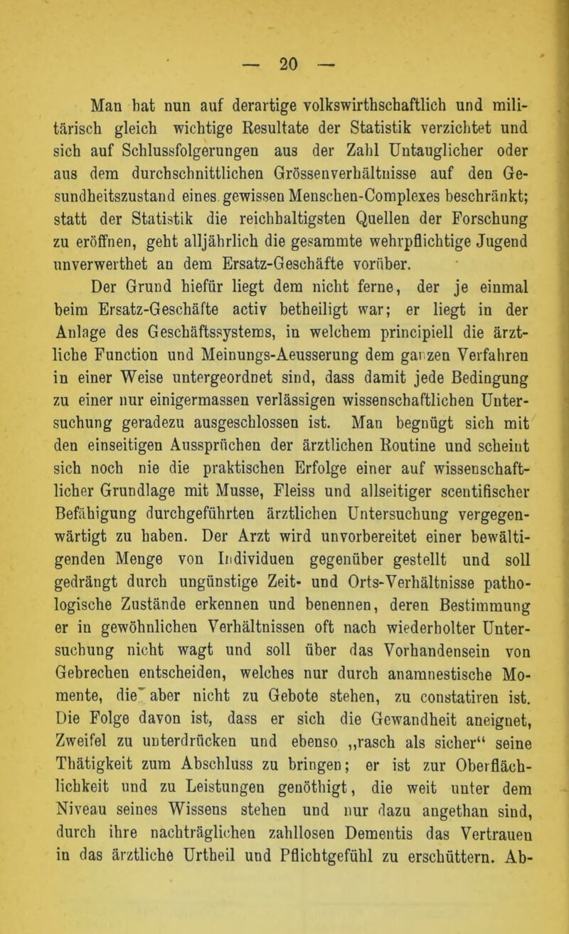 Man hat nun auf derartige volkswirtschaftlich und mili- tärisch gleich wichtige Resultate der Statistik verzichtet und sich auf Schlussfolgerungen aus der Zahl Untauglicher oder aus dem durchschnittlichen Grössenverhältuisse auf den Ge- sundheitszustand eines gewissen Menschen-Complexes beschränkt; statt der Statistik die reichhaltigsten Quellen der Forschung zu eröffnen, geht alljährlich die gesammte wehrpflichtige Jugend unverwerthet an dem Ersatz-Geschäfte vorüber. Der Grund hiefiir liegt dem nicht ferne, der je einmal beim Ersatz-Geschäfte activ betheiligt war; er liegt in der Anlage des Geschäftssystems, in welchem principiell die ärzt- liche Function und Meinungs-Aeusserung dem ganzen Verfahren in einer Weise untergeordnet sind, dass damit jede Bedingung zu einer nur einigermassen verlässigen wissenschaftlichen Unter- suchung geradezu ausgeschlossen ist. Man begnügt sich mit den einseitigen Aussprüchen der ärztlichen Routine und scheint sich noch nie die praktischen Erfolge einer auf wissenschaft- licher Grundlage mit Müsse, Fleiss und allseitiger sceutifischer Befähigung durchgeführten ärztlichen Untersuchung vergegen- wärtigt zu haben. Der Arzt wird unvorbereitet einer bewälti- genden Menge von Individuen gegenüber gestellt und soll gedrängt durch ungünstige Zeit- und Orts-Verhältnisse patho- logische Zustände erkennen und benennen, deren Bestimmung er iu gewöhnlichen Verhältnissen oft nach wiederholter Unter- suchung nicht wagt und soll über das Vorhandensein von Gebrechen entscheiden, welches nur durch anamnestische Mo- mente, die' aber nicht zu Gebote stehen, zu constatiren ist. Die Folge davon ist, dass er sich die Gewandheit aneignet, Zweifel zu unterdrücken und ebenso „rasch als sicher“ seine Thätigkeit zum Abschluss zu bringen; er ist zur Oberfläch- lichkeit und zu Leistungen genöthigt, die weit unter dem Niveau seines Wissens stehen und nur dazu augethan sind, durch ihre nachträglichen zahllosen Dementis das Vertrauen in das ärztliche Urtheil und Pflichtgefühl zu erschüttern. Ab-