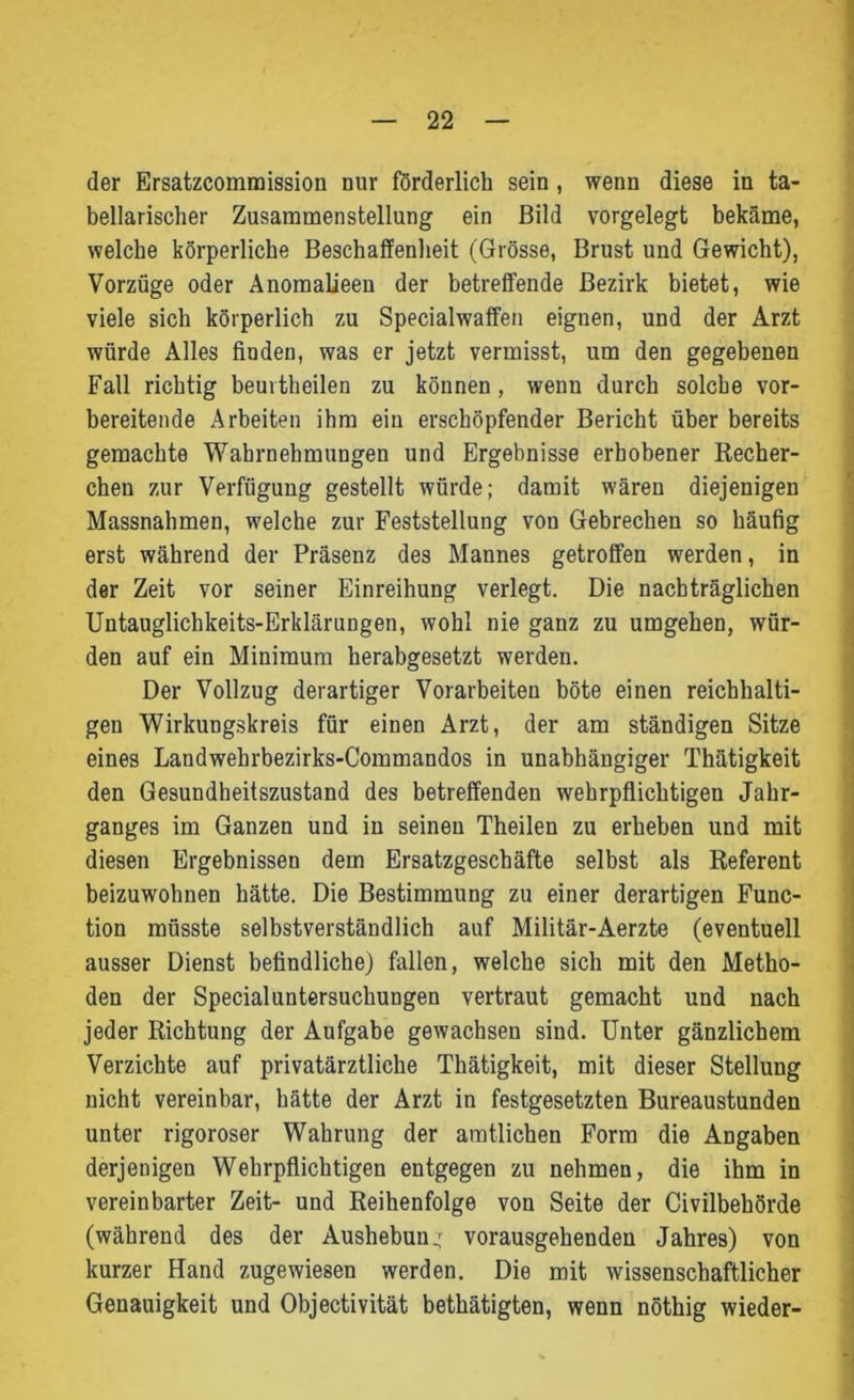 der Ersatzcommission nur förderlich sein , wenn diese in ta- bellarischer Zusammenstellung ein Bild vorgelegt bekäme, welche körperliche Beschaffenheit (Grösse, Brust und Gewicht), Vorzüge oder Anomalieen der betreffende Bezirk bietet, wie viele sich körperlich zu Specialwaffen eiguen, und der Arzt würde Alles finden, was er jetzt vermisst, um den gegebenen Fall richtig beurtheilen zu können, wenn durch solche vor- bereitende Arbeiten ihm ein erschöpfender Bericht über bereits gemachte Wahrnehmungen und Ergebnisse erhobener Recher- chen zur Verfügung gestellt würde; damit wären diejenigen Massnahmen, welche zur Feststellung von Gebrechen so häufig erst während der Präsenz des Mannes getroffen werden, in der Zeit vor seiner Einreihung verlegt. Die nachträglichen Untauglichkeits-Erklärungen, wohl nie ganz zu umgehen, wür- den auf ein Minimum herabgesetzt werden. Der Vollzug derartiger Vorarbeiten böte einen reichhalti- gen Wirkungskreis für einen Arzt, der am ständigen Sitze eines Landwehrbezirks-Commandos in unabhängiger Thätigkeit den Gesundheitszustand des betreffenden wehrpflichtigen Jahr- ganges im Ganzen und in seinen Theilen zu erheben und mit diesen Ergebnissen dem Ersatzgeschäfte selbst als Referent beizuwohnen hätte. Die Bestimmung zu einer derartigen Func- tion müsste selbstverständlich auf Militär-Aerzte (eventuell ausser Dienst befindliche) fallen, welche sich mit den Metho- den der Specialuntersuchungen vertraut gemacht und nach jeder Richtung der Aufgabe gewachsen sind. Unter gänzlichem Verzichte auf privatärztliche Thätigkeit, mit dieser Stellung nicht vereinbar, hätte der Arzt in festgesetzten Bureaustunden unter rigoroser Wahrung der amtlichen Form die Angaben derjenigen Wehrpflichtigen entgegen zu nehmen, die ihm in vereinbarter Zeit- und Reihenfolge von Seite der Civilbehörde (während des der Aushebung vorausgehenden Jahres) von kurzer Hand zugewiesen werden. Die mit wissenschaftlicher Genauigkeit und Objectivität bethätigten, wenn nöthig wieder-