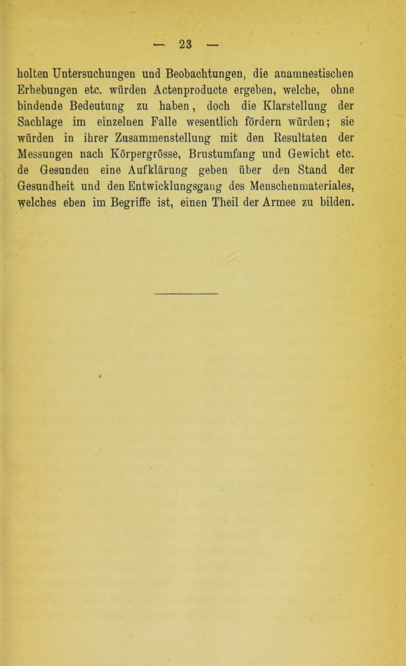 holten Untersuchungen und Beobachtungen, die anamnestischen Erhebungen etc. würden Actenproducte ergeben, welche, ohne bindende Bedeutung zu haben, doch die Klarstellung der Sachlage im einzelnen Falle wesentlich fördern würden; sie würden in ihrer Zusammenstellung mit den Resultaten der Messungen nach Körpergrösse, Brustumfang und Gewicht etc. de Gesunden eine Aufklärung geben über den Stand der Gesundheit und den Entwicklungsgang des Menschenmateriales, welches eben im Begriffe ist, einen Theil der Armee zu bilden.